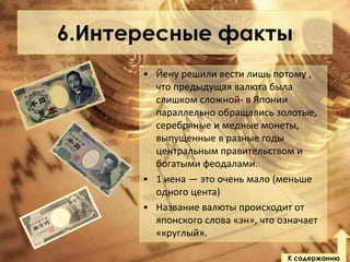 6.Интересные факты
• Йену решили вести лишь потому ,
что предыдущая валюта была
слишком сложной- в Японии
параллельно обращались золотые,
серебряные и медные монеты,
выпущенные в разные годы
центральным правительством и
богатыми феодалами.
• 1 иена — это очень мало (меньше
одного цента)
• Название валюты происходит от
японского слова «эн», что означает
«круглый».
К содержанию

 