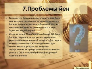 7.Проблемы йен
• Так как курс йен очень мал, когда Европа была
вовсю занята переходом на единую валюту, в
Японии начали испытывать беспокойство, что
«маленькая» иена на фоне доллара и евро
будет выглядеть парией.
• Йены на ветер. Подобно российскому ЦБ, Банк
Японии старается не допускать излишнего
укрепления национальной валюты. «Рост курса
иены по отношению к доллару невыгоден
японским экспортерам: он вызывает
подорожание их продукции на американском
рынке, а США — основной внешнеторговый
партнер Японии

К содержанию

 