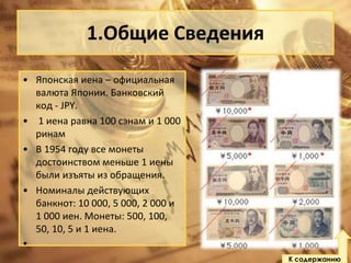 1.Общие Сведения
• Японская иена – официальная
валюта Японии. Банковский
код - JPY.
• 1 иена равна 100 сэнам и 1 000
ринам
• В 1954 году все монеты
достоинством меньше 1 иены
были изъяты из обращения.
• Номиналы действующих
банкнот: 10 000, 5 000, 2 000 и
1 000 иен. Монеты: 500, 100,
50, 10, 5 и 1 иена.
•
К содержанию

 