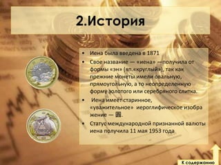 2.История
• Иена была введена в 1871
• Свое название — «иена» —получила от
формы «эн» (яп.«круглый»), так как
прежние монеты имели овальную,
прямоугольную, а то неопределенную
форму золотого или серебряного слитка.
• Иена имеет старинное,
«уважительное» иероглифическое изобра
жение — 圓.
• Статус международной признанной валюты
иена получила 11 мая 1953 года

К содержанию

 