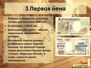 3.Первая йена
• Впервые в обращение поступила
купюра достоинством 2000 иен.
• Ее размеры - 154х76 мм.
• Доминирующие цвета -- черный,
коричневый, оранжевый и
зеленый.
• На лицевой стороне купюры
изображены ворота Шурей в
Окинаве. На обратной стороне
справа расположен портрет автора
«Генжи» -Мурасаки Шикубу, а
слева - сцена из самого
произведения.
К содержанию

 