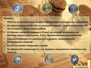 Монеты:
• Монеты отличаются друг от друга материалом изготовления и рисунком.
• Из никеля сделаны 500 иен (на лицевой стороне - цветок павлонии), 100
иен (сакура) и 50 иен (хризантема).
• Из бронзы чеканятся монета в 10 иен, на которой изображен зал
Феникса монастыря Бедоин, 5 иен, украшенная рисовым колосом.
• 1 иена изготовлена из алюминия и содержит символическое
изображение саженца.
• 5 и 50 иен имеют отверстие в центре
• На оборотной стороне монет, как правило, указываются номинал и год
выпуска.

К содержанию

 