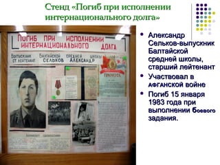 Стенд «Погиб при исполнении
интернационального долга»





Александр
Сельков-выпускник
Балтайской
средней школы,
старший лейтенант
Участвовал в
АФГАНСКОЙ войне
Погиб 15 января
1983 года при
выполнении боевого
задания.

 