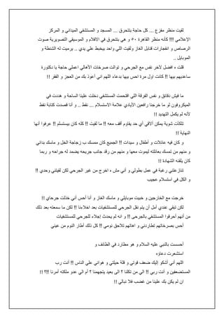 ‫لقيت منظر مفزع ... كل حاجة بتتحرق ... المسجد و المستشفي الميداني و المركز‬
‫اإلعالمي !!! كأنه منظر القاهرة ٢٠ و هي بتتحرق في االفالم و الموسيقي التصويرية صوت‬
‫الرصاص و انفجارات قنابل الغاز ولقيت اللي واحد بيخبط علي يدي .. يرميت له الشنطة و‬
‫الموبايل ..‬
‫قلت ه افضل آلخر نفس مع الجرحي و توالت صرخات األهالي اعملي حاجة يا دكتورة‬
‫ساعديهم بيها !! كانت اول مرة احس بيها بدعاء اللهم اني أعوذ بك من العجز و الفقر !!‬
‫ما فيش دقائق و نفس الفرقة اللي اقتحمت المستشفي دخلت علينا الساحة و هددت في‬
‫الميكروفون لو ما خرجنا رافعين األيادي عالمة االستسالم ... نقط .. و أنا قصدت كتابة نقط‬
‫ألنه لم يكمل التهديد !!‬
‫تلكأت شوية يمكن أالقي أي حد يقاوم أقف معه !! ما لقيت !! كله كان بيستسلم !! عرفوا أنها‬
‫النهاية !!‬
‫و كان فيه عائالت و أطفال و سيدات !! الجميع كان ممسك ب زجاجة الخل و ماسك بدائي‬
‫و منهم من تمسك بعائلته ليموت معها و منهم من رقد جانب جريحه يضمد له جراحه و ربما‬
‫كان يلقنه الشهادة !!‬
‫تنازعتني رغبة في عمل بطولي و أني مش ه اخرج من غير الجرحي لكن لقيتني وحدي !!‬
‫و الكل في استسالم عجيب‬
‫خرجت مع الخارجين و خبيت موبايلي و ماسك الغاز و أنا أحس أني خذلت جرحاي !!‬
‫لكن تبقي عندي أمل أن يتم نقل الجرحي للمستشفيات بعد اخالءنا !! لكن ما سمعته بعد ذلك‬
‫من أنهم أحرقوا المستشفي بالجرحى !! و انه لم يحدث إجالء للجرحي للمستشفيات‬
‫أحس بصرخاتهم تطاردني و اهاتهم تالحق نومي !! كل ذلك أطار النوم من عيني‬
‫أحسست بالنبي عليه السالم و هو مطارد في الطائف و‬
‫استشعرت دعاؤه‬
‫اللهم أني أشكو إليك ضعف قوتي و قلة حيلتي و هواني علي الناس !! أنت رب‬
‫المستضعفين و أنت ربي !! الي من تكلنا ؟ الى بعيد يتجهمنا ؟ أم الي عدو ملكته أمرنا !!؟ !!‬
‫ان لم يكن بك علينا من غضب فال نبالي !!‬

 