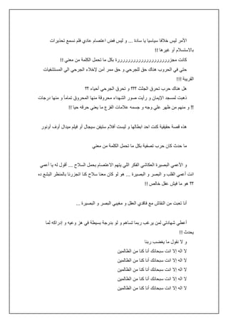 ‫األمر ليس خالفا سياسيا يا سادة ... و ليس فض اعتصام عادي فلم نسمع تحذيرات‬
‫باالستسالم أو غيرها !!‬
‫كانت مجزررررررررررررررررررررة بكل ما تحمل الكلمة من معني !!‬
‫حتي في الحروب هناك حق للجرحي و حق ممر آمن إلخالء الجرحي الي المستشفيات‬
‫القريبة !!!‬
‫هل هناك حرب تحرق الجثث ؟؟؟ و تحرق الجرحي أحياء ؟؟‬
‫ذهبت لمسجد اإليمان و رأيت صور الشهداء محروقة منها المحروق تماما ً و منها درجات‬
‫!! و منهم من ظهر علي وجه و جسمه عالمات الفزع ما يعني حرقه حيا !!‬
‫هذه قصة حقيقية كنت احد ابطالها و ليست أفالم ستيفن سيجال أو فيلم ميدال أوف أونور‬
‫ما حدث كان حرب تصفية بكل ما تحمل الكلمة من معني‬
‫و األعمي البصيرة العكاشي الفكر اللي يتهم االعتصام بحمل السالح ... أقول له يا أعمي‬
‫انت أعمي القلب و البصر و البصيرة ... هو لو كان معنا سالح كنا اتجزرنا بالمنظر البشع ده‬
‫؟؟ هو ما فيش عقل خالص !!‬
‫أنا تعبت من النقاش مع فاقدي العقل و مغيبي البصر و البصيرة ...‬
‫أعطي شهادتي لمن يرغب ربما تساهم و لو بدرجة بسيطة في هز وعيه و إدراكه لما‬
‫يحدث !!‬
‫و ال نقول ما يغضب ربنا‬
‫ال اله إال انت سبحانك أنا كنا من الظالمين‬
‫ال اله إال انت سبحانك أنا كنا من الظالمين‬
‫ال اله إال انت سبحانك أنا كنا من الظالمين‬
‫ال اله إال انت سبحانك أنا كنا من الظالمين‬
‫ال اله إال انت سبحانك أنا كنا من الظالمين‬

 