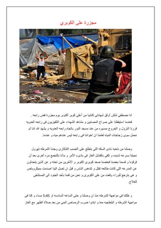 ‫مجزرة على الكوبري‬

‫انا مصطفى شلش أوثق شهادتى كتابيا من أعلى كوبر أكتوبر يوم مجزرة فض رابعه .‬
‫فعندما استيقظنا على صراخ المصابين و مشاهد الشهداء على التلفيزيون فى رابعه العدويه‬
‫قررنا النزول و الخروج بمسيره من عند مسجد النور باتجاه رابعه العدويه و يشهد هللا اننا لم‬
‫نحمل سوى زجاجات المياه لعلمنا ان اخواننا فى رابعه ليس عندهم مياه و عندما.‬
‫وصلنا من ناحيه نادى السكه اللى بتطلع على النصب التذكارى وجدنا الشرطه تهرول‬
‫نحيتنا بسرعه شديده و تلقى بالقنابل الغاز فى بادىء األمر و بدأنا بالتجمع مره أخرى بعد أن‬
‫فرقونا و قسمنا بعضنا فبعضنا صعد كوبرى اكتوبر و األخرين من تحته و عن الذين يتحدثون‬
‫عن المدرعه اللى كانت طالعه تقتل و تتدهس الناس و قبل ان تصل الينا اصدمت بميكروباص‬
‫و هى بترجع للوراء وقعت من على الكوبرى و نحن من قمنا بأخد الجنود الى المستشفى‬
‫للعالج.‬
‫و ظللنا فى مواجهة الشرطه منذ ان وصلنا و حتى الساعه السادسه او 5:45 مساء و كنا فى‬
‫مواجهة الشرطه و البلطجيه معا و ابتدوا ضرب الرصاص الحى من بعد صالة الظهر مع الغاز‬

 