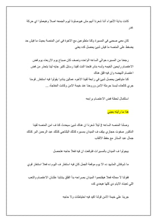 ‫كانت بداية األجواء أننا شعرنا أنهم مش هيوصلونا ليوم الجمعه اصال وهيعملوا اي حركة‬
‫غدر‬
‫كان معي صحبي في المسيرة وكنا متطوعين مع االخوة في امن المنصة بحيث ما فيش حد‬
‫يضغط على المنصه ما فيش شيئ يحصل كده يعني‬
‫رجعنا من المسيره حوالي الساعه الواحده ونصف كان صباح يوم االربعاء يوم فض‬
‫االعتصام رايحين الخيمه ولسه بنام, فتحنا النت لقينا رسايل كتير جايه لينا بتحذر من فض‬
‫اعتصام النهضه وان فيه قلق هناك‬
‫كنا متوقعين يحصل شيئ في رابعة لقينا االخوه عمالين ينادوا يقولوا فيه استنفار, قومنا‬
‫جري كالعاده لبسنا حرملة االمن وروحنا عند خيمة االمن وكانت المفاجأه ...‬
‫استكمال لحظة فض االعتصام برابعه‬
‫هذا ما رأيته بعيني‬
‫وصلنا المنصه الساعه 0 ليال شعرنا ان هناك شيئ سيحدث كنا ف امن المنصه لقينا‬
‫الدكتور صفوت حجازي بيلف ف الميدان بمسيره كذلك البلتاجي كذلك عبد الرحمن البر كذلك‬
‫جمال عبد الستار مع حفظ االلقاب‬
‫بيجولوا ف الميدان بالمسيرات فتوقعت ان فيه فعال حاجه هتحصل‬
‫ما شوفتش المشهد ده اال يوم موقعة الجمل كان فيه استنفار ف اليوم ده فعال استنفار قوي‬
‫فقولنا ال محاله فعال هيقتحموا الميدان بصراحه بدأ القلق ينتابنا علشان االعتصام والتعب‬
‫اللي تعبناه االيام دي كلها هيعدي كده‬
‫جرينا علي خيمة االمن قولنا اكيد فيه احتياطات وال حاجه‬

 