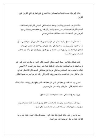 ‫بدأت العربيات تجيب الشهداء والمصابين بدأنا نصرخ افتح الطريق افتح الطريق افتح‬
‫الطريق‬
‫بدأنا نشيل ف المصابين والشهداء ونحط ف المستشفي الميداني كان نظام المستشفيات‬
‫الميدانيه كان فيه خيمه داخل سور مسجد رابعه وكان فيه زي جمعيه خيريه بنداوي فيها‬
‫الجرحي غير المسجد ذات نفسه عملنا فيه مستشفي ميداني‬
‫دخلنا علي الساعه 8 والوقت بدأ يدخل علينا والميدان كله غاز من كل ناحيه تبص شمال‬
‫نار ف الخيام تبص يمين نار ف الخيام كل مكان بدؤوا يولعوا النار ف الخيام علي بداية‬
‫المداخل لقينا الغاز بدأ يوصل المنصه اخدت برميل كامل مليان قزايز خل بدأت اوزعه قدام‬
‫المنصه وارمي ع المنصه‬
‫الدنيا ضاقت علينا بما رحبت العيون بتبكي المنصه بتكبر الناس ما فيش ف ايدها شيئ غير‬
‫يارب الحقنا يارب الحاالت زادت وهللا وهللا كنت بشيل ناس جيت علي الساعه 5.5 الصبح‬
‫قالولنا ما تجيبوش هنا المستشفي ده اتملي جرينا علي مستشفي المسجد قالوا لنا حطوا ف اي‬
‫مكان ما فيش مكان ف المسجد بدأنا نصرخ ف الناس اللي واقفه اخرجوا بسرعه فضوا المكان‬
‫بجري بره كده لقيت اخ معايا من بلدي كان معايا ف االمن بيقع ويقوم روحت شايله : مالك‬
‫ف ايه بالعافيه, قالي : مش قادر واخد غاز علي صدري‬
‫جريت بيه ع المستشفي دخلت بالعافيه معاه لغاية ما فاق‬
‫سيبته ف محيط المسجد وخرجت قدام المنصه الغاز وصل للمنصه البث انقطع الصوت‬
‫فصل بعدها بشويه ولعوا بسرعه اكوام نار قدام المنصه تاكل الغاز‬
‫بسرعه جري هنا وهناك الميدان كله دخن النار وصلت كل مكان الميدان فجأه عباره عن‬
‫كتلة نار فجأه ما فيش اي حاجه تدل علي الحياه‬

 