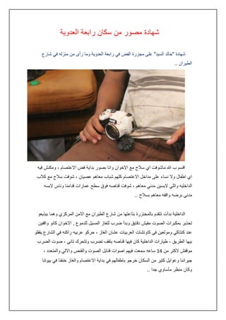 ‫شهادة مصور من سكان رابعة العدوية‬
‫شهادة "خالد السيد" على مجزرة الفض في رابعة العدوية وما رأى من منزله في شارع‬
‫الطيران ..‬

‫اقسم ب هللا ماشوفت اي سالح مع اإلخوان وانا بصور بداية فض االعتصام ، ومكنش فيه‬
‫اي اطفال وال نساء على مداخل االعتصام كلهم شباب معاهم عصيان ، شوفت سالح مع كالب‬
‫الداخليه واللي البسين مدني معاهم ، شوفت قناصه فوق سطح عمارات قدامنا وناس البسه‬
‫مدني برضه واقفه معاهم بسالح ..‬
‫الداخلية بدأت تتقدم بالمجنزرة بتاعتها من شارع الطيران مع االمن المركزي وهما بيذيعو‬
‫تحذير بمكبرات الصوت مفيش دقايق وبدأ ضرب للغاز المسيل للدموع , االخوان كانو واقفين‬
‫عند كنتاكي ومولعين في كاوتشات العربيات عشان الغاز ، حركو عربيه راكنه في الشارع يقفلو‬
‫بيها الطريق ، طيارات الداخلية كان فيها قناصه بتقف تضرب وتتحرك تاني ، صوت الضرب‬
‫موقفش الكتر من :4 ساعه سمعت فيهم اصوات قنابل الصوت والقنص وااللي والمتعدد ،‬
‫جيراننا وعوايل كتير من السكان خرجو باطفالهم في بداية االعتصام والغاز خنقنا في بيوتنا‬
‫وكان منظر مأساوي جدا ..‬

 