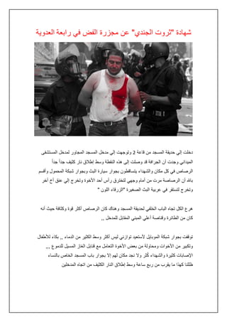 ‫شهادة "ثروت الجندي" عن مجزرة الفض في رابعة العدوية‬

‫دخلت إلي حديقة المسجد من قاعة 0 وتوجهت إلي مدخل المسجد المجاور لمدخل المستشفى‬
‫الميداني وجدت أن الجرافة قد وصلت إلى هذه النقطة وسط إطالق نار كثيف جداً جداً‬
‫الرصاص في كل مكان والشهداء يتساقطون بجوار سيارة البث وبجوار شبكة المحمول وأقسم‬
‫باهلل أن الرصاصة مرت من أمام وجهي لتخترق رأس أحد األخوة وتخرج إلي عنق أخ أخر‬
‫وتخرج لتستقر في عربية البث الصغيرة "الزرقاء اللون "‬
‫هرع الكل تجاه الباب الخلفي لحديقة المسجد وهناك كان الرصاص أكثر قوة وكثافة حيث أنه‬
‫كان من الطائرة وقناصة أعلي المبني المقابل للمدخل ,,‬
‫توقفت بجوار شبكة الموبايل ألستعيد توازني ليس أكثر وسط الكثير من الدماء ,, بكاء لألطفال‬
‫وتكبير من األخوات ومحاولة من بعض األخوة التعامل مع قنابل الغاز المسيل للدموع ,,,‬
‫ُ‬
‫اإلصابات كثيرة والشهداء كثر وال نجد مكان لهم إال بجوار باب المسجد الخاص بالنساء‬
‫ظللنا كهذا ما يقرب من ربع ساعة وسط إطالق النار الكثيف من اتجاه المدخلين‬

 