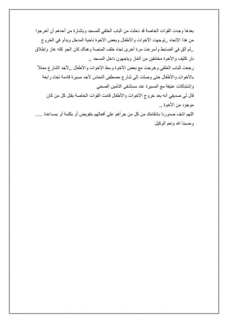‫بعدها وجدت القوات الخاصة قد دخلت من الباب الخلفي للمسجد وبإشارة من أحدهم أن أخرجوا‬
‫من هذا اإلتجاه ,,توجهت األخوات واألطفال وبعض األخوة ناحية المدخل وبدأو في الخروج‬
‫,,لم أثق في الضابط وأسرعت مرة أخرى تجاه خلف المنصة وهناك كان الجو كله غاز وإطالق‬
‫نار كثيف واألخوة مختنقين من الغاز ويتجهون داخل المسجد ,,‬
‫رجعت للباب الخلفي وخرجت مع بعض األخوة وسط األخوات واألطفال ,,ألجد الشارع ممتأل‬
‫باألخوات واألطفال حتى وصلت إلي شارع مصطفى النحاس ألجد مسيرة قادمة تجاه رابعة‬
‫وإشتباكات عنيفة مع المسيرة عند مستشفى التأمين الصحي‬
‫قال لي صديقي أنه بعد خروج األخوات واألطفال قامت القوات الخاصة بقتل كل من كان‬
‫موجود من األخوة ,,‬
‫اللهم اشف صدورنا بانتقامك من كل من جرأهم على أفعالهم بتفويض أو بكلمة أو بمساعدة .....‬
‫وحسبنا هللا ونعم الوكيل‬

 
