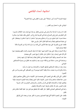 ‫استشهاد أسماء البلتاجي‬
‫شهادة المدونة "أسماء أنور شحاتة" على مجزرة الفض في رابعة العدوية"‬
‫شهادتي على ما حصل يوم الفض ...‬
‫كنت انا وزهراء الساعة ستة ونص في سيارتي ننتظر موعدنا مع شباب ضد اإلنقالب لمسيرة‬
‫كان المفترض تخرج في الصباح واحنا في العربية بشارع أنور المفتي خلف طيبة مول مباشرة‬
‫سمعنا صوت اخوة جايين من ورانا وعمالين يصرخوا استعدوا يا اخوة استنفروا وبيخبطوا على‬
‫اي حاجة تصادفهم وفجأة واحدة لقينا قنابل الغاز بتترمي علينا‬
‫طلعت اجري بالعربية على جوة خط التأمين الني كنت براه ولو كنا نزلنا من العربية ماكنا‬
‫لحقنا نوصل لجوة‬
‫تركنا السيارة ودخلنا على جوة االخوة نبهوا علينا اننا ندخل المسجد والنساء كلهم بيتجمعوا جوة‬
‫كان كل همي اوصل زهراء لمكان امان علشان أرجع اصور اللي بيحصل‬
‫دخنا عند المسجد وولقينا الدنيا هايجة جدا في المكان فجأة واحدة لقينا أول شهيد واصل‬
‫برصاصة في صدره عاملة جرح شكله غريب بجد واستشهد بعد دقائق من وصوله للمستشفى‬
‫الميداني‬
‫سبت زهراء ودخلت المستشفى لتوثيق الشهداء واإلصابات ويا هول ما رأيت‬
‫وهللا لم تكن قد مرت نصف ساعة ولقينا االخوة بيوصوال زي العصافير اللي مضروبة من على‬
‫الشجرة‬
‫الدكتور اللي كان واقف في الحجرة اللي خصصت فورا للشهداء نداني وقاللي محتاجين توثيق‬
‫صور هنا فدخلت معاهم وبدأت اصور الشهداء كانوا اتنين وفجأة واحدة الحجرة اصبحت مليئة‬
‫بجثامين الهداء واإلصابات كلها في الرأس والصدر والرصاص المضروب آثاره غريبة‬
‫هنزل الصور بإذن هللا علشان تعرفوا اجرام الشرطة والجيش‬
‫واحنا في المستشفى الميداني أطلقوا غاز كثيف كنا بنتخنق جوة فوزعوا علينا اقنعة علشان نقدر‬
‫نكمل‬
‫طلعت على الحجرة التانية اللي فيها المصابين وصورت كتير جوة ورجعت تاني لتوثيق‬
‫الشهداء‬

 