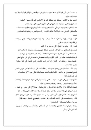 ‫انا سبت الحجرة اللي فيها الشهداء بعد تقريبا ساعتين من بداية الضرب وكان فيها بالضبط 23‬
‫شهيد والعدد بيزيد‬
‫لألسف بطارية الكاميرا فصلت مني فدخلت المركز اإلعالمي اللي كان مجهز الستقبال‬
‫المصابين ويا هول ما رأيت المصابين في كل مكان ومافيش مكان لموضع قدم‬
‫اخدت شاحن واحد زميلنا من اللي كانوا واقفين وشحنت البطارية ربع ساعة ورجعت دخلت‬
‫عالمستشفى الميداني مرة تانية أكمل توثيق الشهداء وكل ده والضرب واستهداف المستشفى‬
‫عجيب‬
‫غاز مسيل للدموع وصوت الرصاصات مرعب مع طائرات الهليكوبتر واحدة جيش ووواحدة‬
‫شرطة بيلفوا حوالينا من فوق‬
‫الميدان كان رمادي من الدخان اللي فيه بعد حرق الخيم‬
‫طلعت من المستشفى مرة تانية لما البطارية فصلت تاني ورجعت عالمركز اإلعالمي اعيد‬
‫شحنها مالقتش الشاحن فخرجت من المكان كله فقابلت واحد عمو عمّال بيكسر في طوب‬
‫الرصيف فجلست امامه كان يكسّر الطوب وكنت اجمعه في واضعه في اي شئ متاح امامي‬
‫واالخوة بياخدوه وبينقلوه لبرة المكان ولما عمو تعب طلعت برة مع االخوة اللي كانوا بينقلوا‬
‫الطوب انقله معاهم‬
‫وقتها قابلت اسماء البلتاجي رحمها هللا رحمة واسعة كانت على باب المسجد من طريق النصر‬
‫بتجمع الطوب في جرد أبيض كقلبها وقفت أجمعه معاها ولما اتملى على االخر مسكت ايد‬
‫الجردل علشان انقله‬
‫لحظتها جت عيني في عين اسماء ولما شافتني ابتسمت وتركتني اشيله عنها وطلعت بيه ألدام‬
‫وفجأة واحدة رصاص رصاص رصاص بيتضرب علينا‬
‫االخوة نادوا كله ينزل عاألرض فنزلت على ركبتي وفجأة واحدة األخ اللي جنبي وقع شهيد ..‬
‫طلعت الجردل اللي فيه الطوب لحد أخر مكان قدرت اوصله عند اإلخوة اللي بيدافعوا عن‬
‫المكان ورجعت علشان اجيب طوب غيره وانا راجعة ضربوا علينا رصاص تاني ومن تدافع‬
‫الناس وقعت فضلت على األرض لحد لما وقفوا ضرب والموضوع كله مش بياخد دقايق‬
‫يضربوا بوحشية ويصطادوا المعتصمين‬
‫رجعت مالقيتش اسماء البلتاجي فوقفت امام باب المستشفى وبدأت أصور مرة تانية بالموبايل‬
‫المصابين اللي وصلوا‬

 