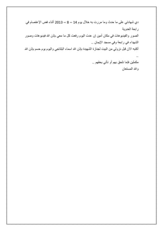 ‫دي شهادتي على ما حدث وما مررت به خالل يوم :4 – 8 – 3420 أثناء فض اإلعتصام في‬
‫رابعة العدوية‬
‫الصور والفيديوهات في مكان أمين إن عدت اليوم رفعت كل ما معي بإذن هللا فيديوهات وصور‬
‫الشهداء في رابعة وفي مسجد اإليمان ..‬
‫أكتبه االن قبل نزولي من البيت لجنازة الشهيدة بإذن هللا اسماء البلتاجي واليوم يوم حسم بإذن هللا‬
‫..‬
‫مكملين فإما نلحق بهم أو نأتي بحقهم ..‬
‫وهللا المستعان‬

 
