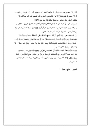 ‫ُ ُ‬
‫يكون مثل عاصم. حين سمعت أنه قُتِل، ذهِلت، وما زلت مذهوالً. ليس ألنه صديق لي فحسب،‬
‫بل ألنّ مصر قد خسرت 50% من األشخاص الماهرين في تصميم شبه الموصالت، ولن‬
‫نستطيع العثور على شخص من مستواه قبل 54 سنة على األقل".‬
‫ّ‬
‫عمرو عبد الرحمن هو المدير العام لشركة ‪ MiMV‬التي اشتهرت بتطبيق "آيفون إسالم". هو‬
‫ّ‬
‫وشركته أجبرا "آبل" على تعريب نظام تشغيل "آو أو أس" ‪ iOS‬لديها، وكانت الشركة الوحيدة‬
‫في العالم التي جعلت أول "آيباد" يعمل كهاتف عادي.‬
‫شركة ‪ MiMV‬هي إحدى أنجح شركات صنع التطبيقات في المنطقة. تستخدم تكنولوجيا‬
‫ُ‬
‫متطورة وتراعي الثقافة المحلية. وقد سعِدت بلقاء عبد الرحمن والتعرّف عليه منذ بضعة أشهر.‬
‫ّ‬
‫وقد كان من دون شك شخصً ا ضليعًا بالتكنولوجيا ويفكر بطريقة عملية ويركز على عمله، وكان‬
‫ّ‬
‫ً‬
‫أيضً ا ودودا ويسهل التقرّ ب منه.‬
‫فيما كنت أكتب هذا المقال، علمت أنّ أحمد شلبي تعرّض لهجوم بالسكاكين خالل حضوره‬
‫جنازة منذ بضعة أيام وهو في المستشفى في حالة حرجة. هو مهندس المع استقال من وظيفته‬
‫في ‪ SysDSoft‬لالعتناء بأبيه المريض. وقد أنهى منذ شهر دكتوراه في الجامعة اليابانية في‬
‫اإلسكندرية.‬
‫المصدر : موقع ومضة .‬

 