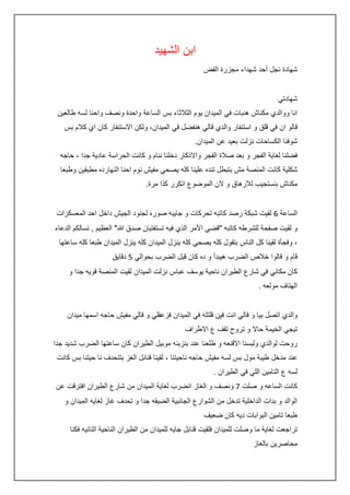 ‫ابن الشهيد‬
‫شهادة نجل أحد شهداء مجزرة الفض‬
‫شهادتي‬
‫انا ووالدي مكناش هنبات في الميدان يوم الثالثاء بس الساعة واحدة ونصف واحنا لسه طالعين‬
‫قالو ان في قلق و استنفار والدي قالي هنفضل في الميدان، ولكن االستنفار كان اي كالم بس‬
‫شوفنا الكساحات نزلت بعيد عن الميدان.‬
‫فضلنا لغاية الفجر و بعد صالة الفجر واالذكار دخلنا ننام و كانت الحراسة عادية جدا ، حاجه‬
‫شكلية كانت المنصة مش بتبطل تنده علينا كله يصحي مفيش نوم احنا النهارده مطبقين وطبعا‬
‫مكناش بنستجيب لالرهاق و الن الموضوع اتكرر كذا مرة.‬
‫الساعة 6 لقيت شبكة رصد كاتبه تحركات و جايبه صوره لجنود الجيش داخل احد المعسكرات‬
‫و لقيت صفحة للشرطه كاتبه "قضي األمر الذي فيه تستفتيان صدق هللا" العظيم , نسالكم الدعاء‬
‫، وفجأة لقينا كل الناس بتقول كله يصحي كله ينزل الميدان كله ينزل الميدان طبعا كله ساعتها‬
‫قام و قالوا خالص الضرب هيبدأ و ده كان قبل الضرب بحوالي 5 دقايق‬
‫كان مكاني في شارع الطيران ناحية يوسف عباس نزلت الميدان لقيت المنصة قويه جدا و‬
‫الهتاف مولعه .‬
‫والدي اتصل بيا و قالي انت فين قلتله في الميدان فزعقلي و قالي مفيش حاجه اسمها ميدان‬
‫تيجي الخيمة حاال و تروح تقف ع االطراف‬
‫روحت لوالدي ولبسنا االقنعه و طلعنا عند بنزبنه موبيل الطيران كان ساعتها الضرب شديد جدا‬
‫عند مدخل طيبة مول بس لسه مفيش حاجه ناحيتنا ، لقينا قنابل الغز بتتحدف نا حيتنا بس كانت‬
‫لسه ع التامين اللي في الطيران .‬
‫كانت الساعه و صلت 7 ونصف و الغاز انضرب لغاية الميدان من شارع الطيران افترقت عن‬
‫الوالد و بدات الداخلية تدخل من الشوارع الجانبية الضيقه جدا و تحدف غاز لغايه الميدان و‬
‫طبعا تامين البوابات ديه كان ضعيف‬
‫تراجعت لغاية ما وصلت للميدان فلقيت قنابل جايه للميدان من الطيران الناحية التانيه فكنا‬
‫محاصرين بالغاز‬

 