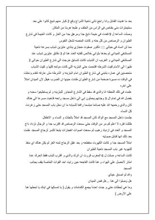 ‫بعد ما هديت القنابل وانا راجع تاني ناحية الشراع وقع 0 كبار منهم شيخ كانوا علي بعد‬
‫سنتيمترات مني بقناص في الراس من الخلف و طبعا هربنا من المكان‬
‫وصلت الساعه ل 5 قعدت في خيمة دايخ جدا ومرهق جدا من الغاز و كانت الخيمة في شارع‬
‫الطيران و الرصاص من كل حته و كانت المنصه تشعل النفوس‬
‫مما لن انساه في حياتي :::: دكتور صفوت حجازي ينادي عايزين شباب بسرعه ناحية‬
‫المستشفي الميداني ثم بعدها بثواني خالص كفايه العدد هنا ثم 3 دقائق عايزين شباب عند‬
‫المستشفي الميداني و الغريب ان الشباب كانت تتسابق خرجت الي شارع الطيران حوالي 0‬
‫ظهرا الي االمام لقيت الشرطه اقتحمت حتي البنزيه اللي كانت مولعه كلها و لقيت الشباب‬
‫متحصنين في عماره بتتبني في شارع الطيران امام البنزينه و الشرطه مش عارفه تتقدم ودخلت‬
‫في الوقت ده مسيرة ضخمة من شارع الطيران ظننت حينها ان الضرب هيقل الن الميدان امتأل‬
‫علي اخره‬
‫علمت في تلك اللحظه انا والدي قد سقط في الشارع المجاور للبنزينه و لم يستطيعوا سحبه و‬
‫بفضل هللا في تمام ال 3 وجدتهم يحملون ابي الي داخل مسجد رابعه فذهبت مسرعا الي هناك‬
‫كان والدي رحمهه هللا عليه صائما مبتسما رافعا للسبابه ما ان دخل باب المسجد حتي زغردت‬
‫كل النساء‬
‫جلست داخل المسجد مع الوالد كان المسجد قد امتأل بالجثث و النساء و االطفال‬
‫ظللت فتره ال اعلم كم مر من الوقت حتي سمعت الرصاص قد اقترب جدا و الرجال تزداد داخ‬
‫المسجد و العدد في ازدياد رهيب ثم سمعت اصوات انفجارات يتبعا تكسر لزجاج المسجد علمت‬
‫بعد ذلك انها قنابل صوتيه‬
‫امتأل المسجد جدا و كانت الكهرباء منقطعه و بعد غلق الزجاج لمنه الغز لم يكن هناك اي منفذ‬
‫للتهويه غير باب المسجد ناحية الطيران‬
‫كانت الساعه و صلت ل 6 المغرب قررت ان اترك والدي و اقترب للباب فقط اتحرك عدة‬
‫امتار الحصل علي الهواء و هنا كانت الفاجعه حين رايت احد القوات الخاصة يقف بجانب‬
‫المسجد‬
‫وهللا لم اصدق عيناي‬
‫هل وصلوا الي هنا ...هل فض الميدان‬
‫وما هي لحظات حتي و جدت احدنا يجمع الكمامات و يقول ( يا تمسكها في ايدك يا تحطها هنا‬
‫علي االرض )‬

 