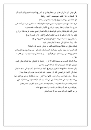 ‫و في ثواني كان علي ان اختار بين جثمان والدي او الخروج فاخترت الخروج الن البديل لم‬
‫يكن الجثمان بل كان القنص فهم يسمحون للخروج فقط‬
‫كان هناك اخر من القوات يقول (عدوا الحته ديه بسرعه )‬
‫خرجت منه مع عشرات جريا وانا اجري نظرت نظرة واحدة لم تستغرق جزءا من ثانيه علي‬
‫يساري فاذا بخراب و دمار رهيب في شارع الطيران الذي جلست فيه 2: يوما‬
‫انستني تلك النظرة فقدان والدي فلم اصدق ان ذلك الميدان اصبح ماضيا خرجت فاذا بي اري‬
‫الكثير من الناي اعرفهم قد خرجوا ظللت اسألهم ( اتفض ازاي اتفض ازاي )‬
‫وهم يقبلوني و لم ادرك الي بعد دقائق انهم يقبلوني لفقدان والدي !!!!‬
‫سالت وماذا بعد قالوا الي مسجد االيمان بمكرم عبيد‬
‫اتصلت باختي في طنطا وجدتها تعلم بالخبر و تسالني هل يحرقون اجثث؟‬
‫كنت اجلس امام جنينه مول و اري السنة اللهب ترتفع فقلت لها ( يحرقوها ميحرقوهاش والدي‬
‫خالص روحه مش في جسده و مش هيتألم و ده مش جسده اللي هيبعث بيه وانا مش هعرف‬
‫ادخل )‬
‫صاله المئات المغرب في مسجد فاطمة الزهراء و ذهبت انا النام في احد االماكن حتي اشحن‬
‫الموبايل كان ذلك ضروريا و قلت الوداع البي و جثه ابي‬
‫ولكن بحمد هللا استطاع احد االخوان ان يخرج الجثه قبل العشاء و ذهب بها الي مسجد االيمان‬
‫ذهبت الي االيمان في الصباح فلقد كان مستحيل انها اتحرك مرة اخري الي هناك بعد ان‬
‫ابتعدت و خلو مدينه نصر ن اي شئ و كانها مديه اشباح و بعد ان تأكدت ان ابي في ايدي امينه‬
‫في الصباح ذهبت الي هناك واخذت ابي الي طنطا وصلينا عليه الجنازة في طنطا بعد ظهر‬
‫الخميس فكانت من وائل الجنازات و نقلتها رصد و احرار 50 و الجزيرة مباشر مصر‬
‫رحم هللا ابي و غفر له و تقبله من الشهداء و ادخله فسيح جناته‬
‫ابي هو الشهيد باذن هللا عادب عبد الوهاب العناني‬

 
