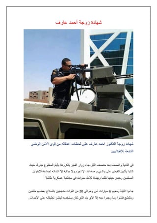 ‫شهادة زوجة أحمد عارف‬

‫شهادة زوجة الدكتور أحمد عارف على لحظات اعتقاله من قوى األمن الوطني‬
‫التابعة لالنقالبيين‬
‫في الثانية والنصف بعد منتصف الليل جاء زوار الفجر يذكروننا بأيام المخلوع مبارك حيث‬
‫كانوا يأتون للقبض على والدي،رحمه هللا، ال لجرم وال جناية إال انتمائه لجماعة اإلخوان‬
‫المسلمين وحبس حينها ظلما وبهتانا ثالث سنوات في محاكمة عسكرية ظالمة.‬
‫جاءوا الليلة ومعهم 6 سيارات أمن وحوالي 20 من القوات مدججين بالسالح بعضهم ملثمين‬
‫وبالطبع فتشوا وما وجدوا معه إال اآلي باد الذي كان يستخدمه لينشر تعليقاته على األحداث..‬

 