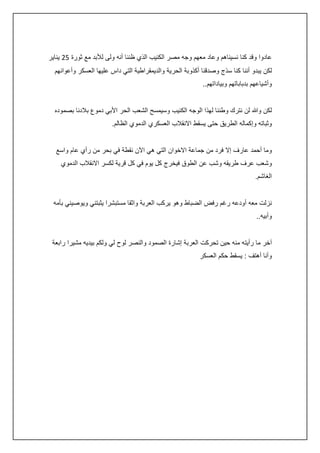 ‫عادوا وقد كنا نسيناهم وعاد معهم وجه مصر الكئيب الذي ظننا أنه ولى لألبد مع ثورة 50 يناير‬
‫لكن يبدو أننا كنا سذج وصدقنا أكذوبة الحرية والديمقراطية التي داس عليها العسكر وأعوانهم‬
‫وأشياعهم بدباباتهم وبياداتهم..‬
‫لكن وهللا لن نترك وطننا لهذا الوجه الكئيب وسيمسح الشعب الحر األبي دموع بالدنا بصموده‬
‫وثباته وإكماله الطريق حتى يسقط االنقالب العسكري الدموي الظالم.‬
‫وما أحمد عارف إال فرد من جماعة االخوان التي هي اآلن نقطة في بحر من رأي عام واسع‬
‫وشعب عرف طريقه وشب عن الطوق فيخرج كل يوم في كل قرية لكسر االنقالب الدموي‬
‫الغاشم.‬
‫نزلت معه أودعه رغم رفض الضباط وهو يركب العربة واثقا مستبشرا يثبتني ويوصيني بأمه‬
‫وأبيه..‬
‫آخر ما رأيته منه حين تحركت العربة إشارة الصمود والنصر لوح لي ولكم بيديه مشيرا رابعة‬
‫وأنا أهتف : يسقط حكم العسكر‬

 