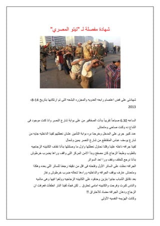 ‫شهادة مفصلة لـ "تيتو المصري"‬

‫شهادتى على فض اعتصام رابعه العدويه والمجزره البشعه التى تم ارتكابها بتاريخ :4-8-‬
‫3420‬
‫الساعه 23.6 صباحا ً تقريبا ً بدأت الصفافير من على بوابة شارع النصر وانا كنت موجود فى‬
‫الشاع ده وكنت صاحى ومانمتش‬
‫عدد كبير جرى على المدخل وخرجنا بره بوابة التأمين عشان نعطلهم لقينا الداخليه جايه من‬
‫شارع يوسف عباس المتقاطع من شارع النصر يمين وشمال‬
‫لقينا جرافه داخله علينا وقلنا نحاول نعطلها واول ما وصلنلها بدأنا نقذف الكابينه الزجاجيه‬
‫بالطوب وطبعا ً الزجاج كان مصفح وبدأ االمن المركز اللى واقف وراها يضرب خرطوش‬
‫بدأنا نرجع للخلف ونقف ورا احد السواتر‬
‫الجرافه دخلت على الساتر األول وفتحته فى اقل من دقيقه رجعنا للساتر اللى بعده وهكذا‬
‫وماحدش عارف يوقف الجرافه والداخليه وراءها شغاله ضرب خرطوش وغاز‬
‫بعد دقائق الشباب جابوا بنزين وحدفوه على الكابينه الزجاجيه وولعوا فيها وهى ماشيه‬
‫والناس كبرت وفرحت والكابينه امامى تحترق .. لكن فجأه لقينا النار انطفأت فعرفت ان‬
‫الزجاج ودهان الجرافه مضاد لالحتراق !!‬
‫وكانت الهزيمه النفسيه األولى‬

 