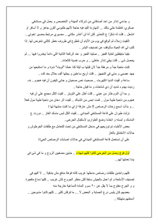 ‫و جاءني إنذار من احد أصدقائي من شركاء المهنة و التخصص و يعمل في مستشفي‬
‫عسكري: فاطمة خلي بالك ... النهاردة أكيد فيه حاجة ألنهم طلبوني أكون جاهز و ال أسافر أو‬
‫انشغل .. قلت له شكرً ا ع التحذير لكن أنا لن أغادر مكاني .. مصيري مرتبط بمصير إخوتي ..‬
‫التقيت زمالء لم أتوقع في يوم من األيام أن تتطوع في ظروف خطر كالتي نتعرض لها. إذا‬
‫كتب لي هللا الحياة سأتوقف عن تصنيف البشر .‬
‫بقينا متيقظين لغاية الفجر .. صلينا الفجر و عند الركعة الثانية اللي دائما ً بيغدروا فيها ... لم‬
‫يحصل شئ .. قلت يبقي إنذار خاطئ .. و حرب نفسية كالعادة..‬
‫كنت متعبة جداً و مرهقة جداً الن قبلها ب ليلة كنا عملنا "تويت" ندوة و ما استتبعها من‬
‫جهد عصبي و بدني في التجهيز .. قلت أريح ساعتين و يحلها ألف حالل بعد كده ..‬
‫ساعة و لقيت الدنيا اتكهربت .. صحيت نص صحيان و جاني تليفون أن فيه هجوم .. ف‬
‫رديت بهدوء شديد أن دي شائعات و ما فيش حاجة ..‬
‫و بما أن النوم طار من عيني .. قلت أطل علي التويتر .. لقيت الكل مجمع علي أن فيه‬
‫هجوم من ناحية طيبة مول .. قمت ابص من الشباك .. لقيت اثر دخان من ناحية طيبة مول فعال‬
‫.. و بدأت اسمع زخات الرصاص !! مش عارفة ازاي ما كنت منتبهة لها !‬
‫نزلت طيران علي قاعة المستشفي الميداني .. لقيت الكل لبس ماسك الغاز .. دورت ع‬
‫الماسك و لبسته و اتخذنا وضع الطوارئ الستقبال الجرحى..‬
‫بعض األطباء تم توزيعهم في مدخل المستشفي من تحت للتعامل مع طلقات الخرطوش و‬
‫حاالت االختناق بالغاز‬
‫على أن تستعمل قاعة المستشفي الميداني في حاالت إصابات الرصاص الحي!!‬
‫أول فوج وصل من الجرحي كانوا كلهم شهداء .. جايين مصفيين الروح و ما في شئ في‬
‫يدنا نعملها لهم ..‬
‫كلهم واخدين طلقات رصاص مدخلها غريب كأنه فوهة مدفع مش بندقية ... ال أفهم في‬
‫تصنيف األسلحة و لم اعمل بالجيش سابقا لكن منظر الجروح كان غريب .. كلها دماغ متفجرة‬
‫و و الجرح مفتوح بما ال يقل عن ٢٠ سم و المادة الدماغية خارجة منه‬
‫بعضهم كان يلبس درع الحماية و البعض ال ... ما فرقش كثير .. كلهم كانوا مذبوحين ..‬
‫أدمغتهم متهتكة ..‬

 