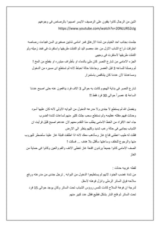 ‫اثنين من الرجال كانوا يقفون على الرصيف االيسر اصيبوا بالرصاص فى وجوههم‬
‫‪https://www.youtube.com/watch?v=20NLURS2cIg‬‬
‫جلست بجانب احد الخيام من شدة االرهاق فمر امامى شابين صغيرى السن فجاءت رصاصه‬
‫اخترقت ذراع الشاب االول من عند معصم اليد ثم اكملت طريقها واستقرت فى فخد زميله ولو‬
‫اكملت طريقها الستقرت فى وجهى‬
‫الجزء االمامى من شارع النصر كان ملئ بالدماء او بأطراف مبتوره او بقطع من المخ !‬
‫ثم وصلنا للساعه 3 قبل العصر وجاءتنا حالة احباط النه لم تستطع اى مسيره من الدخول‬
‫ومساعدتنا الن عددنا كان يتناقص باستمرار‬
‫شارع النصر فى بداية الهجوم كانت به حوالى 3 االف فرد يدافعون عنه حتى اصبح عددنا‬
‫الساعة : عصراً حوالى 23 فرد فقط !!‬
‫وبفضل هللا لم يستطع ال جندى وال مدرعه الدخول من البوايه االولى النه كان عليها أسود‬
‫وحدثت فيهم مقتله عظيمه ولم نستطع سحب جثث كثير منهم لساعات لشدة الضرب‬
‫جاء احد االفراد من الخط االمامى يطلب منا التقدم معهم الن عددهم اصبح قليل فرأيت ان‬
‫الشباب بجانبى فى حالة رعب شديد وكلهم ينظر الى االرض‬
‫فقلت له طيب اعطنى قناع غاز وسأذهب معك النه اذا اطلقت قنبلة غاز علينا سأضطر للهروب‬
‫منها والرجوع للخلف وساعتها سأقتل بال هدف ... فسكت !‬
‫الصف االمامى كانوا جميعا ً يرتدون اقنعة غاز تغطى االنف والفم والعين وكانوا فى حماية من‬
‫الغاز‬
‫لقطه غريبه حدثت :‬
‫من شدة غضب الجنود النهم لم يستطيعوا الدخول من البوابه , ترجل جندى من مدرعته ورفع‬
‫سالحه فوق الساتر الرملى وانزل فوهته السفل‬
‫لدرجة ان فوهة السالح كادت تلمس روؤس الشباب تحت الساتر وكان يوجد حوالى 54 فرد‬
‫تحت الساتر ثم فتح النار بشكل فظيع فقتل عدد كبير منهم‬

 