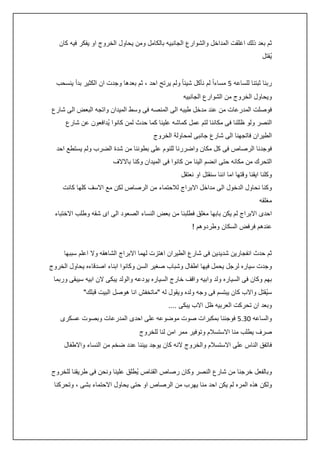 ‫ثم بعد ذلك اغلقت المداخل والشوارع الجانبيه بالكامل ومن يحاول الخروج او يفكر فيه كان‬
‫يُقتل‬
‫ربنا ثبتنا للساعه 5 مساءاً لم نأكل شيئا ً ولم يرتح احد ، ثم بعدها وجدت ان الكثير بدأ ينسحب‬
‫ويحاول الخروج من الشوارع الجانبيه‬
‫فوصلت المدرعات من عند مدخل طيبه الى المنصه فى وسط الميدان واتجه البعض الى شارع‬
‫النصر ولو ظللنا فى مكاننا لتم عمل كماشه علينا كما حدث لمن كانوا يُدافعون عن شارع‬
‫الطيران فاتجهنا الى شارع جانبى لمحاولة الخروج‬
‫فوجدنا الرصاص فى كل مكان واضررنا للنوم على بطوننا من شدة الضرب ولم يستطع احد‬
‫التحرك من مكانه حتى انضم الينا من كانوا فى الميدان وكنا باالالف‬
‫وكلنا ايقنا وقتها اما اننا سنقتل او نعتقل‬
‫وكنا نحاول الدخول الى مداخل االبراج لالحتماء من الرصاص لكن مع االسف كلها كانت‬
‫مغلقه‬
‫احدى االبراج لم يكن بابها مغلق فطلبنا من بعض النساء الصعود الى اى شقه وطلب االختباء‬
‫عندهم فرفض السكان وطردوهم !‬
‫ثم حدث انفجارين شديدين فى شارع الطيران اهتزت لهما االبراج الشاهقه وال اعلم سببها‬
‫وجدت سياره لرجل يحمل فيها اطفال وشباب صغير السن وكانوا ابناء اصدقاءه يحاول الخروج‬
‫بهم وكان فى السياره ولد وابيه واقف خارج السياره يودعه والولد يبكى الن ابيه سيبقى وربما‬
‫سيُقتل واالب كان يبتسم فى وجه ولده ويقول له "ماتخفش انا هوصل البيت قبلك"‬
‫وبعد ان تحركت العربيه ظل االب يبكى ....‬
‫والساعه 23.5 فوجئنا بمكبرات صوت موضوعه على احدى المدرعات وبصوت عسكرى‬
‫صرف يطلب منا االستسالم وتوفير ممر امن لنا للخروج‬
‫فاتفق الناس على االستسالم والخروج النه كان يوجد بيننا عدد ضخم من النساء واالطفال‬
‫وبالفعل خرجنا من شارع النصر وكان رصاص القناص يُطلق علينا ونحن فى طريقنا للخروج‬
‫ولكن هذه المره لم يكن احد منا يهرب من الرصاص او حتى يحاول االحتماء بشى ، وتحركنا‬

 