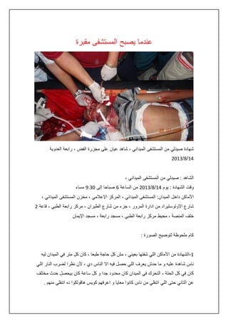 ‫عندما يصبح المستشفى مقبرة‬

‫شهادة صيدلي من المستشفى الميداني ، شاهد عيان على مجزرة الفض ، رابعة العدوية‬
‫:4/8/3420‬
‫الشاهد : صيدلي من المستشفى الميداني ،‬
‫وقت الشهادة : يوم :4/8/3420 من الساعة 6 صباحا إلى 2345 مساء‬
‫األماكن داخل الميدان: المستشفى الميداني ، المركز اإلعالمي ، مخزن المستشفى الميداني ،‬
‫شارع االوتوستيراد من ادارة المرور ، جزء من شارع الطيران ، مركز رابعة الطبي ، قاعة 0‬
‫خلف المنصة ، محيط مركز رابعة الطبي ، مسجد رابعة ، مسجد اإليمان‬
‫كام ملحوظة لتوضيح الصورة :‬
‫4-الشهادة من األماكن اللي شفتها بعيني ، مش كل حاجة طبعا ، كان كل متر في الميدان ليه‬
‫ناس شاهدة عليه و ما حدش يعرف اللي حصل فيه اال الناس دي ، ألن نظرا لضرب النار اللي‬
‫كان في كل الحتة ، التحرك في الميدان كان محدود جدا و كل ساعة كان بيحصل حدث مختلف‬
‫عن التاني حتى اللي اتنقلي من ناس كانوا معايا و اعرفهم كويس هاقولكوا ده اتنقلي منهم .‬

 
