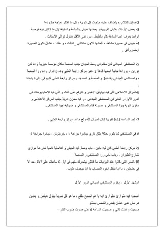 ‫0-ممكن الكالم ده يتضاف عليه حاجات كل شوية ، كل ما افتكر حاجة هازودها‬
‫3- بعض األوقات هتبقى تقريبية و بعضها هيبقى بالساعة والدقيقة إلن ما كانش فيه فرصة‬
‫الواحد يعرف احنا الساعة كام بالظبط ، بس على األقل هنقول توالي االحداث .‬
‫:- هيبقى في صورة مشاهد ، المشهد االول –التاني _التالت ، و هكذا ، عشان تكون الصورة‬
‫اوضح وأدق .‬
‫5- المستشفى الميداني كان مقام في وسط الميدان جنب المنصة مكان مؤسسة خيرية و ده كان‬
‫دورين ، ووراها حاجة اسمها قاعة 0 ،غير مركز رابعة الطبي وده 6 ادوار و ده ورا المنصة‬
‫، والمستشفى الميداني وقاعة0 و المنصة و المسجد و مركز رابعة الطبي كلهم في دايرة واحدة‬
‫.‬
‫6-المركز االعالمي اللي فيه بيتوثق االخبار و تترفع على النت و اللي فيه االستيديوهات في‬
‫الدور األول و التاني في المستشفى الميداني ، و فيه مخزن ادوية جنب المركز االعالمي و‬
‫مخزن ادوية ورا المستشفى و صيدلة قدام المستشفى و صيدلية جوا المستشفى.‬
‫7- لحد الساعة 5:45 تقريبا كان الميدان كله ولع ماعدا مركز رابعة الطبي .‬
‫8-في المستشفى لما يكون حالة طلق ناري بينادوا جراحة 4 ، خرطوش ، بينادوا جراحة 0‬
‫5- مركز رابعة الطبي كان ليه بابين ، باب وصل ليه الجيش و الداخلية ناحية شارعة موازي‬
‫لشارع الطيران ، وباب تاني ورا المستشفى و المنصة .‬
‫24-الناس اللي كانوا عند البوابات ما كانش بيتحرك منهم في اول 6 ساعات على االقل حد اال‬
‫في حاجتين ، يا إما بينقل اخوه المصاب يا اما بيحدف طوب .‬
‫المشهد األول : مخزن المستشفى الميداني الدور األول‬
‫اصحوا فيه طوارئ ،طوارئ ايه يا عم الصبح طلع ، ما هو كل شوية بيقول هيفض و بعدين‬
‫هو مش غبي عشان يفض والشمس بتطلع‬
‫صحيت و نمت تاني و صحيت الساعة 6 على صوت ضرب النار ،‬

 