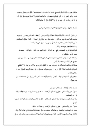 ‫عارفين صوت الكالشينكوف بتاع ‪ condition zero‬صوته بيعمل تكة حادة ، مش صوت‬
‫ضخم ، اهو الصوت ده اللي فضلنا نسمعه 04 ساعة متواصله باإلضافة لصوت فرقعة كل‬
‫شوية مش عارف كان ضرب نار وال قنابل غاز او حاجة تالتة .‬
‫المشهد التاني: صيدلية الطوارئ داخل المستشفى الميداني‬
‫يتم تجهيز المعدات الطبية الالزمة لألطباء والممرضين إلسعاف المصابين بصورة مستمرة‬
‫سامعين لسة صوت ضرب النار ، ابتدى يبقى فيه دخان في الميدان ، الغاز بيخش المستشفى‬
‫بصورة كثيفة ، النور مقطوع طبعا من زمان و شغالين على المولدات ،‬
‫لبسنا اقنعة الغاز جوة الصيدلية ،‬
‫الحاالت تتوالى و الصوت يرتفع ، جراحة 4 ، اخونا ضربوه بالنار ، هللا أكبر . بصورة‬
‫مستمرة غير منقطعة ،‬
‫ام دخلت الى الصيدلية لتحتمي مما يحدث في الميدان فضلت اكتر من نص ساعة من غير‬
‫انقطاع تقول كلمة واحدة ، هللا أكبر .‬
‫فضلنا تقريبا لحد الساعة 8 او بعديها و صوت الطلق الناري و حاالت جراحة 4 ال تنقطع‬
‫االسعاف لحاالت الطلق الناري بس ، دخل مصاب بخرطوش في عينيه لم يتم التعامل معه ،‬
‫مافيش وقت .‬
‫سامعين من الدكاترة ان قوات الجيش والداخلية وصلت الدارة المرور و دي جنب المستشفى‬
‫على طول‬
‫المشهد الثالث : إخالء المستشفى الميداني‬
‫مسئول كبير بالمستشفى : جهزوا نفسكوا لإلخالء ، ما حدش يسيب او ياخد اي حاجة تدل انه‬
‫كان في المستشفى.‬
‫احنا جوة مش مصدقين ان احنا هنخلي المستشفى وفاكرين خالص ان ده معناه ان احنا هنسيب‬
‫الميدان‬
‫مسئول كبير بالمستشفى : جهزوا نفسكوا لإلخالء في خالل 5 دقائق‬
‫مشينا في المستشفى ، قطعنا اي حاجة و مسحنا من على موبايالتنا ساعتها اي حاجة تدل على‬
‫اننا كنا في المستشفى ، االطباء كانوا موجودين لسة بيعالجوا المصابين و بيحولوهم على مركز‬

 