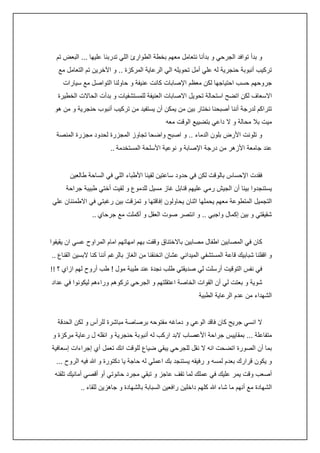 ‫و بدأ توافد الجرحي و بدأنا نتعامل معهم بخطة الطوارئ اللي تدربنا عليها ... البعض تم‬
‫تركيب أنبوبة حنجرية له علي أمل تحويله الي الرعاية المركزة .. و اآلخرين تم التعامل مع‬
‫جروحهم حسب احتياجها لكن معظم اإلصابات كانت عنيفة و حاولنا التواصل مع سيارات‬
‫االسعاف لكن اتضح استحالة تحويل االصابات العنيفة للمستشفيات و بدأت الحاالت الخطيرة‬
‫تتراكم لدرجة أننا أصبحنا نختار بين من يمكن أن يستفيد من تركيب أنبوب حنجرية و من هو‬
‫ميت بال محالة و ال داعي بتضييع الوقت معه‬
‫و تلونت األرض بلون الدماء .. و اصبح واضحا تجاوز المجزرة لحدود مجزرة المنصة‬
‫عند جامعة األزهر من درجة اإلصابة و نوعية األسلحة المستخدمة ..‬
‫فقدت اإلحساس بالوقت لكن في حدود ساعتين لقينا األطباء اللي في الساحة طالعين‬
‫يستنجدوا بينا أن الجيش رمي عليهم قنابل غاز مسيل للدموع و لقيت أختي طبيبة جراحة‬
‫التجميل المتطوعة معهم يحملها اثنان يحاولون إفاقتها و تمزقت بين رغبتي في االطمئنان علي‬
‫شقيقتي و بين إكمال واجبي .. و انتصر صوت العقل و أكملت مع جرحاي ..‬
‫كان في المصابين اطفال مصابين باالختناق وقفت بهم امهاتهم امام المراوح عسي ان يقيفوا‬
‫و اقفلنا شبابيك قاعة المستشفي الميداني عشان اتخنقنا من الغاز بالرغم أننا كنا البسين القناع ..‬
‫في نفس التوقيت أرسلت لي صديقتي طلب نجدة عند طيبة مول ! طب أروح لهم ازاي ؟ !!‬
‫شوية و بعتت لي أن القوات الخاصة اعتقلتهم و الجرحي تركوهم وراءهم ليكونوا في عداد‬
‫الشهداء من عدم الرعاية الطبية‬
‫ال انسي جريح كان فاقد الوعي و دماغه مفتوحه برصاصة مباشرة للرأس و لكن الحدقة‬
‫متفاعلة ... بمقاييس جراحة األعصاب البد اركب له أنبوبة حنجرية و انقله ل رعاية مركزة و‬
‫بما أن الصورة اتضحت انه ال نقل للجرحي يبقي ضياع للوقت انك تعمل أي إجراءات إسعافية‬
‫و يكون قرارك بعدم لمسه و رفيقه يستنجد بك اعملي له حاجة يا دكتورة و هللا فيه الروح ...‬
‫أصعب وقت يمر عليك في عملك لما تقف عاجز و تبقي مجرد حانوتي أو أقصي أمانيك تلقنه‬
‫الشهادة مع أنهم ما شاء هللا كلهم داخلين رافعين السبابة بالشهادة و جاهزين للقاء ..‬

 