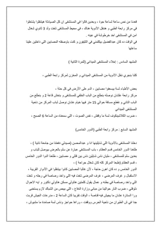‫قعدنا من نص ساعة لساعة جوة ، وبعدين قالوا في المستشفى ان كل الصيادلة هيتنقلوا يشتغلوا‬
‫في مركز رابعة الطبي و هننقل األدوية هناك ، في محيط المستشفى شفت ولد 3 ثانوي شغال‬
‫امن في المستشفى اخد خرطوشة في عينه .‬
‫في الوقت ده كان عبدالفضيل بيكلمني في التليفون و كنت باوصفله المصابين اللي داخلين علينا‬
‫ساعتها‬
‫المشهد السادس : إخالء المستشفى الميداني (للمرة الثانية )‬
‫كلنا بنجري ننقل األدوية من المستشفى الميداني و المخزن لمركز رابعة الطبي ،‬
‫بعض األطباء لسة بيسعفوا مصابين ، الدم على األرض في كل حتة ،‬
‫مركز رابعة علشان نوصله بنطلع من الباب الخلفي للمستشفى و بنخش قاعة 0 و بنطلع من‬
‫الباب التاني و نقطع مسافة حوالي 54 متر فيها خيام عشان نوصل لباب المركز من ناحية‬
‫المستشفى الميداني‬
‫، ضرب الكالشينكوف لسة ما وقفش ، نفس الصوت ، اللي سمعناه من الساعة 6 الصبح ،‬
‫المشهد السابع : مركز رابعة الطبي (الدور الخامس)‬
‫دخلنا المستشفى باألدوية اللي شايلينها انا و عبدالمحسن (صيدلي دفعتنا من جامعة تانية ) ،‬
‫طلعنا الدور الخامس قسم العظام ، باب المستشفى عبارة عن سلم بالعرض بيوصل للباب و‬
‫بعدين سلم للمستشفى ، مليان ناس شايلين ناس بين قتلى و مصابين ، طلعنا الدوا الدور الخامس‬
‫، قسم العظام (طبعا المركز كله كان شغال جراحة ) ،‬
‫الدور الخامس و ده كان اهون حاجة ، ألن غالبا المصابين كانوا بيتنقلوا في األدوار القريبة ،‬
‫االستقبال و غرف المرضي ، غرف المرضى شفت فيه اللي واخد رصاصة في رجله و شفت‬
‫اللي واخد رصاصة في بطنه و عمال يقول كلمتين هاتولي مسكن هاتولي دكتور و ايه االحوال‬
‫دلوقتي ، ضرب النار حوالينا من مباني وزارة الدفاع ، اللي بيبص من الشباك الزم يستخبى‬
‫ورا الستارة عشان ما يجيش فيه قناصة ، الوقت تقريبا كان الساعة 0 ، مدرعات الجيش قربت‬
‫جدا في ش الطيران من ناحية الحرس ووقفت ، وراها حواجز وناس لسة صامدة ما مشيوش ،‬

 