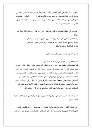 ‫و بعدين في االنتظار في الدور الخامس ، لقيت واحد بيعملوله تنفس صناعة بجهاز كدة يدوي‬
‫ماعرفوش ، و فجأة لقيت جزء من مخه باين و طالع دم كتير اوي ، راح الدكتور ربط دماغه‬
‫بقطن كتير اوي و رباط ضاغط ، بقول لعبدالمحسن ده مضروب برصاصة في دماغه ازاي‬
‫عايش ، ما كملش دقيقة و مات ،‬
‫واصوات اللي بينقلوا المصابين ، دكتور جراحة ، دكتور جراحة ، و مافيش دكاترة وال فيه‬
‫معدات‬
‫وفضلنا لفترة عمالين ننقل ادوية من المستشفى و مخزن الصيدلية بالمستشفى ،‬
‫مصطفى خريج صيدلة القاهرة اخد خرطوشة في ظهره في مخزن المستشفى ،‬
‫صوت الكالشينكوف لسة ما بطلش‬
‫المشهد الثامن : الخروج من مركز رابعة الطبي‬
‫صلينا العصر انا و محسن في اوضة احد المصابين ،‬
‫لقينا مصاب تاني بينقلوه عامل مجرى دم في المكان اللي بيعدي عليه ، مافيش مكان ، قعدوه‬
‫جنب مصاب تاني ، واخد رصاصة في صدره ، محسن قاللي ال ‪ hestril‬خلص ، عبارة عن‬
‫بالزما بتتعلق للمصاب بتسعفه لحد ما يتنقله دم ، تعال نجيب من المستشفى ، كنت خايف جدا ،‬
‫قلتله طيب ما نجيب من اي دور في المركز ، قاللي ياال ياال ما تخافش ، نزلنا نجيب من‬
‫المستشفى ، وانا عمالي استعجل فيه ، ضرب النار فوقينا في كل حتة ، وطي دماغك يا محسن‬
‫، بسرعة يا محسن ، جبت كرتونة ‪ hestril‬وشوية محاليل و قلتله ياال بينا ، هو استنى في‬
‫المستشفى قالي هدور على حاجة مهمة تانية محتاجينها في المركز ، اسبقني انت‬
‫المشهد التاسع : ضرب النار على مركز رابعة الطبي ، خنق المركز الطبي بقنابل الغاز ، مشهد‬
‫القذارة بامتياز‬
‫رايح المركز الطبي ، معايا كرتونتين واحدة هستريل وواحد محاليل ، و انا طالع من الباب‬
‫التاني لقاعة 0 لقيتهم بيقولوا بيضربوا نار على المستشفى ، كان قصدهم المركز لكن ماعرفتش‬

 
