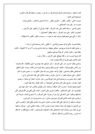 ‫كدة ساعتها ، وصلت قدام السلم بتاع المركز ب 3 متر و حصل ساعتها كل قذارة تقدروا‬
‫توصفوها في الدنيا :‬
‫صوت عالي : دكتور دكتور ، عايزين دكتور ، لسة صاحي ماماتش ، عمالي ينزف‬
‫ضرب نار على باب المستشفى ،‬
‫بابص قدامي ، وسط الخيم على باب المركز ، لقيت حوالي 7 واقعين على األرض ،‬
‫اتضربوا بالنار على باب المركز ، وهما بينقلوا المصابين ،‬
‫ماتوا و اللي حي منهم فضل ينزف لحد ما يموت ، و صوت دكتور دكتور لسة بيتقال ،‬
‫وفجأة صوت عالي لواحد بيصرخ قدامي : آه كتفي ، أخد رصاصة في دراعه ،‬
‫و بعدين لقيت : بنات موجودين عمالين يعيطوا وواحدة بتدعي يارب ال نريد اال الشهادة ، كانت‬
‫بطلة بجد ، كانت ثابتة و الرجالة حواليها خايفين‬
‫كل شوية ضرب نار و كله بينبطح على األرض ، حالة رعب ،‬
‫كان خالص يقين تقريبا ان كلنا هنموت هنا ،‬
‫وبعدين بطلوا ضرب نار على المركز ، مش عارفين هما بيضربوا منين بالظبط ، كنا بنشوف‬
‫بس الناس بتقع حوالينا ، طلعت اجري بالكرتونتين وسط شوية ناس كانت برضه عايزة تطلع‬
‫المستشفى بتنقل مصابين ، بقول لواحد عديني بسرعة عايز اطلع دوا ، و بعدين ضرب النار‬
‫اشتغل ، اللي حواليا وقعوا و انا مش عارف رجعت المكان اللي كنت فيه تاني ازاي ،‬
‫لقيت واحد مضروب برصاصة في خده نايم قدامي و مش عارف اعمله اي حاجة ، وبعدين‬
‫لقيت عصام ، خريج علوم كان معانا في الصيدلية ، و كنت كملت معاه بقية اليوم ،‬
‫المهم بعديها بشوية ، ضرب النار اتوقف وسمعت ناس بتقولي خالص ادوا امان انهم مش‬
‫هيضربوا نار على المستشفى ، طلعت اجري على السلم و اخدت اللي باقي من الكرتونتين اللي‬
‫ماسكهم ووقعوا على السلم في اول مرة و جريت على المركز و انا باجري لمحت عربية امن‬
‫مركزي على الباب التاني للمركز مصوبين سالح ، بس ما ضربوش نار المرادي ،‬
‫عرفت ساعتها ان الراجل اللي كنت بحارب عشان اعدي منه عشان اطلع الدوا والضرب اللي‬
‫من المباني ما يجيش فيا ،ولما سمعت صوت ضرب النار رجعت مكاني تاني ، عرفت ساعتها‬
‫اني لو كنت بس وصلت لباب المستشفى كنت اتصفيت بالرصاص ، كنت رايح للقتل و انا فاكر‬
‫انه امان و رحت لألمان وانا فاكر انه قتل ،‬

 