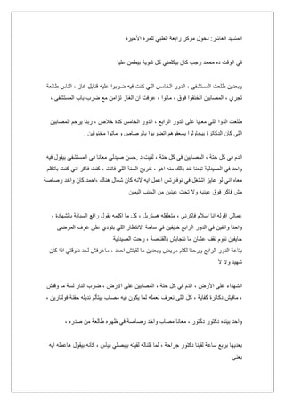 ‫المشهد العاشر: دخول مركز رابعة الطبي للمرة األخيرة‬
‫في الوقت ده محمد رجب كان بيكلمني كل شوية بيطمن عليا‬
‫وبعدين طلعت المستشفى ، الدور الخامس اللي كنت فيه ضربوا عليه قنابل غاز ، الناس طالعة‬
‫تجري ، المصابين اتخنقوا فوق ، ماتوا ، عرفت ان الغاز تزامن مع ضرب باب المستشفى ،‬
‫طلعت الدوا اللي معايا على الدور الرابع ، الدور الخامس كدة خالص ، ربنا يرحم المصابين‬
‫اللي كان الدكاترة بيحاولوا يسعفوهم اتضربوا بالرصاص و ماتوا مخنوقين .‬
‫الدم في كل حتة ، المصابين في كل حتة ، لقيت د .حسن صيدلي معانا في المستشفى بيقول فيه‬
‫واحد في الصيدلية تبعنا خد بالك منه اهو ، خريج السنة اللي فاتت ، كنت فاكر اني كنت باتكلم‬
‫معاه اني لو عايز اشتغل في نوفارتس اعمل ايه النه كان شغال هناك ،احمد كان واخد رصاصة‬
‫مش فاكر فوق عينيه وال تحت عينين من الجنب اليمين‬
‫عمالي اقوله انا اسالم فاكرني ، متعلقله هستريل ، كل ما اكلمه يقول رافع السبابة بالشهادة ،‬
‫واحنا واقفين في الدور الرابع خايفين في ساحة االنتظار اللي بتودي على غرف المرضى‬
‫خايفين نقوم نقف عشان ما نتجابش بالقناصة ، رحت الصيدلية‬
‫بتاعة الدور الرابع ورحنا لكام مريض وبعدين ما لقيتش احمد ، ماعرفش لحد دلوقتي اذا كان‬
‫شهيد وال أل‬
‫الشهداء على األرض ، الدم في كل حتة ، المصابين على االرض ، ضرب النار لسة ما وقفش‬
‫، مافيش دكاترة كفاية ، كل اللي نعرف نعمله لما يكون فيه مصاب بيتألم نديله حقنة فولتارين ،‬
‫واحد بينده دكتور دكتور ، معانا مصاب واخد رصاصة في ظهره طالعة من صدره ،‬
‫بعديها بربع ساعة لقينا دكتور جراحة ، لما قلناله لقيته بيبصلي بيأس ، كأنه بيقول هاعمله ايه‬
‫يعني‬

 