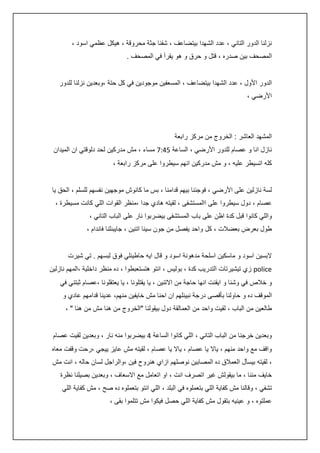 ‫نزلنا الدور التاني ، عدد الشهدا بيتضاعف ، شفنا جثة محروقة ، هيكل عظمي اسود ،‬
‫المصحف بين صدره ، قتل و حرق و هو يقرأ في المصحف .‬
‫الدور األول ، عدد الشهدا بيتضاعف ، المسعفين موجودين في كل حتة ،وبعدين نزلنا للدور‬
‫األرضي ،‬

‫المشهد العاشر : الخروج من مركز رابعة‬
‫نازل انا و عصام للدور األرضي ، الساعة 5:47 مساء ، مش مدركين لحد دلوقتي ان الميدان‬
‫كله اتسيطر عليه ، و مش مدركين انهم سيطروا على مركز رابعة ،‬
‫لسة نازلين على األرضي ، فوجئنا بيهم قدامنا ، بس ما كانوش موجهين نفسهم للسلم ، الحق يا‬
‫عصام ، دول سيطروا على االمستشفى ، لقيته هادي جدا ،منظر القوات اللي كانت مسيطرة ،‬
‫واللي كانوا قبل كدة اظن على باب المستشفى بيضربوا نار على الباب التاني ،‬
‫طول بعرض بعضالت ، كل واحد يفصل من جون سينا اتنين ، جايبنلنا فاندام ،‬
‫البسين اسود و ماسكين اسلحة مدهونة اسود و قال ايه حاطينلي فوق لبسهم . تي شيرت‬
‫‪ police‬زي تيشيرتات التدريب كدة ، بوليس ، انتو هتستعبطوا ، ده منظر داخلية ،المهم نازلين‬
‫و خالص في وشنا و ايقنت انها حاجة من االتنين ، يا يقتلونا ، يا يعتقلونا ،عصام ثبتني في‬
‫الموقف ده و حاولنا بأقصى درجة نبينلهم ان احنا مش خايفين منهم، عدينا قدامهم عادي و‬
‫طالعين من الباب ، لقيت واحد من العمالقة دول بيقولنا "الخروج من هنا مش من هنا " ،‬
‫وبعدين خرجنا من الباب التاني ، اللي كانوا الساعة : بيضربوا منه نار ، وبعدين لقيت عصام‬
‫واقف مع واحد منهم ، ياال يا عصام ، ياال يا عصام ، لقيته مش عايز ييجي ،رحت وقفت معاه‬
‫، لقيته بيسأل العمالق ده المصابين نوصلهم ازاي هنروح فين ،والراجل لسان حاله ، انت مش‬
‫خايف مننا ، ما بيقولش غير اتصرف انت ، او اتعامل مع االسعاف ، وبعدين بصيلنا نظرة‬
‫تشفي ، وقالنا مش كفاية اللي بتعملوه في البلد ، اللي انتو بتعملوه ده صح ، مش كفاية اللي‬
‫عملتوه ، و عينيه بتقول مش كفاية اللي حصل فيكوا مش تتلموا بقى ،‬

 