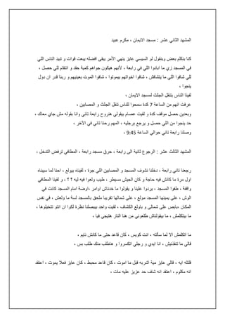 ‫المشهد الثاني عشر : مسجد االيمان ، مكرم عبيد‬
‫كنا بنكلم بعض وبنقول لو السيسي عايز ينهي األمر يبقى افضله يبعت قوات و تبيد الناس اللي‬
‫في المسجد زي ما ابادوا اللي في رابعة ، ألنهم هيكون جواهم كمية حقد و انتقام للي حصل ،‬
‫للي شافوا اللي ما يتشافش ، شافوا اخواتهم بيموتوا ، شافوا الموت بعينيهم و ربنا قدر ان دول‬
‫ينجوا ،‬
‫لفينا الناس بتنقل الجثث لمسجد االيمان ،‬
‫عرفت انهم من الساعة 7 كدة سمحوا للناس تنقل الجثث و المصابين ،‬
‫وبعدين حصل موقف كدة و لقيت عصام بيقولي هنروح رابعة تاني وانا بقوله مش جاي معاك ،‬
‫حد ينجوا من اللي حصل و يرجع برجليه ، المهم رحنا تاني في اآلخر ،‬
‫وصلنا رابعة تاني حوالي الساعة 5:45 ،‬
‫المشهد الثالث عشر : الرجوع ثانية الى رابعة ، حرق مسجد رابعة ، المطافي ترفض التدخل ،‬
‫رجعنا تاني رابعة ، دخلنا نشوف المسجد و المصابين اللي جوة ، لقيناه بيولع ، احنا لما سيبناه‬
‫اول مرة ما كانش فيه حاجة و كان الجيش مسيطر ، طيب ولعوا فيه ليه ؟ ؟ ، و لقينا المطافي‬
‫واقفة ، طفوا المسجد ، يردوا علينا و يقولوا ما خدناش اوامر ،اوضة امام المسجد كانت في‬
‫الوش ، على يمينها المسجد مولع ، على شمالها تقريبا ملحق بالمسجد لسة ما ولعش ، في نفس‬
‫المكان ،بابص على شمالى و باولع الكشاف ، لقيت واحد بيبصلنا نظرة لكوا ان انتو تتخيلوها ،‬
‫ما بيتكلمش ، ما بيقولناش طلعوني من هنا النار هتيجي فيا ،‬
‫ما اتكلمش اال لما سألته ، انت كويس ، كان قاعد حتى ما كانش نايم ،‬
‫قالي ما تنقذنيش ، انا ايدي و رجلي اتكسروا و هاطلب منك طلب بس ،‬
‫قلتله ايه ، قالي عايز مية اشربه قبل ما اموت ، كان قاعد محبط ، كان عايز فعال يموت ، اعتقد‬
‫انه مكلوم ، اعتقد انه شاف حد عزيز عليه مات ،‬

 