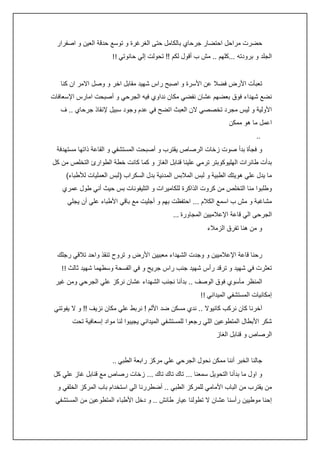 ‫حضرت مراحل احتضار جرحاي بالكامل حتى الغرغرة و توسع حدقة العين و اصفرار‬
‫الجلد و برودته ...كلهم .. مش ب أقول لكم !! تحولت إلي حانوتي !!‬
‫تعبأت األرض فضال عن األسرة و اصبح راس شهيد مقابل اخر و وصل االمر ان كنا‬
‫نضع شهداء فوق بعضهم عشان نفضي مكان نداوي فيه الجرحي و أصبحت امارس اإلسعافات‬
‫األولية و ليس مجرد تخصصي الن العبث اتضح في عدم وجود سبيل إلنقاذ جرحاي .. ف‬
‫اعمل ما هو ممكن‬
‫..‬
‫و فجأة بدأ صوت زخات الرصاص يقترب و أصبحت المستشفي و القاعة ذاتها مستهدفة‬
‫بدأت طائرات الهليوكوبتر ترمي علينا قنابل الغاز و كما كانت خطة الطوارئ التخلص من كل‬
‫ما يدل علي هويتك الطبية و لبس المالبس المدنية بدل السكراب (لبس العمليات لألطباء)‬
‫وطلبوا منا التخلص من كروت الذاكرة للكاميرات و التليفونات بس حيث أني طول عمري‬
‫مشاغبة و مش ب اسمع الكالم ... احتفظت بهم و أجليت مع باقي األطباء علي أن يجلي‬
‫الجرحى الي قاعة اإلعالميين المجاورة ...‬
‫و من هنا تفرق الزمالء‬
‫رحنا قاعة اإلعالميين و وجدت الشهداء معبيين األرض و تروح تنقذ واحد تالقي رجلك‬
‫تعثرت في شهيد و ترقد رأس شهيد جنب راس جريح و في الفسحة وسطهما شهيد ثالث !!‬
‫المنظر مأسوي فوق الوصف .. بدأنا نجنب الشهداء عشان نركز علي الجرحي ومن غير‬
‫إمكانيات المستشفي الميداني !!‬
‫آخرنا كان نركب كانيوال .. ندي مسكن ضد األلم ! نربط علي مكان نزيف !! و ال يفوتني‬
‫شكر األبطال المتطوعين اللي رجعوا للمستشفي الميداني يجيبوا لنا مواد إسعافية تحت‬
‫الرصاص و قنابل الغاز‬
‫جالنا الخبر أننا ممكن نحول الجرحي علي مركز رابعة الطبي ..‬
‫و اول ما بدأنا التحويل سمعنا ... تاك تاك تاك ... زخات رصاص مع قنابل غاز علي كل‬
‫من يقترب من الباب األمامي للمركز الطبي .. أضطررنا الي استخدام باب المركز الخلفي و‬
‫إحنا موطيين رأسنا عشان ال تطولنا عيار طائش .. و دخل األطباء المتطوعين من المستشفي‬

 