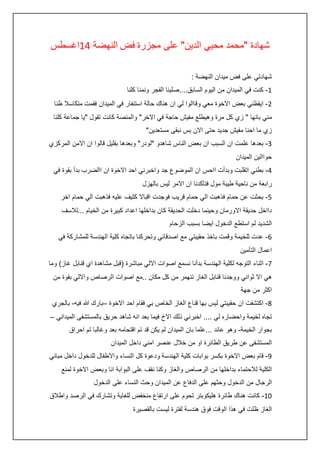 ‫شهادة "محمد محيي الدين" على مجزرة فض النهضة :4اغسطس‬
‫شهادتي على فض ميدان النهضة :‬
‫4- كنت في الميدان من اليوم السابق....صلينا الفجر ونمنا كلنا‬
‫0- ايقظني بعض االخوة معي وقاالوا لي ان هناك حالة استنفار في الميدان فقمت متكاسال ظنا‬
‫مني بانها " زي كل مرة وهيطلع مفيش حاجة في االخر" والمنصة كانت تقول "يا جماعة كلنا‬
‫زي ما احنا مفيش جديد حتى االن بس نبقى مستعدين"‬
‫3- بعدها علمت ان السبب ان بعض الناس شاهدو "لودر" وبعدها بقليل قالوا ان االمن المركزي‬
‫حواالين الميدان‬
‫:- بطني اتقلبت وبدأت ااحس ان الموضوع جد واخبرني احد االخوة ان االضرب بدأ بقوة في‬
‫رابعة من ناحية طيبة مول فتأكدنا ان االمر ليس بالهزل‬
‫5- بحثت عن حمام فذهبت الي حمام قريب فوجدت اقباال كثيف عليه فذهبت الي حمام اخر‬
‫دااخل حديقة االورمان وحينما دخلت الحديقة كان بداخلها اعداد كبيرة من الخيام ...لالسف‬
‫الشديد لم استطع الدخول ايضا بسبب الزحام‬
‫6- عدت للخيمة وقمت باخذ حقيبتي مع اصدقائي وتحركنا باتجاه كلية الهندسة للمشاركة في‬
‫اعمال التأمين‬
‫7- اثناء التوجه لكلية الهندسة بدأنا نسمع اصوات االلي مباشرة (قبل مشاهدة اي قنابل غاز) وما‬
‫هي اال ثواني ووجدنا قنابل الغاز تنهمر من كل مكان ..مع اصوات الرصاص وااللي بقوة من‬
‫اكثر من جهة‬
‫8- اكتشفت ان حقيبتي ليس بها قناع الغاز الخاص بي فقام احد االخوة –بارك هللا فيه- بالجري‬
‫تجاه لخيمة واحضاره لي .... اخبرني ذلك االخ فيما بعد انه شاهد حريق بالمستشفى الميداني –‬
‫بجوار الخيمة- وهو عائد ...علما بان الميدان لم يكن قد تم اقتحامه بعد وغالبا تم احراق‬
‫المستشفى عن طريق الطائرة او من خالل عنصر امني داخل الميدان‬
‫5- قام بعض االخوة بكسر بوابات كلية الهندسة ودعوة كل النساء واالطفال للدخول داخل مباني‬
‫الكلية لالحتماء بداخلها من الرصاص والغاز وكنا نقف على البوابة انا وبعض االخوة لمنع‬
‫الرجال من الدخول وحثهم على الدفاع عن الميدان وحث النساء على الدخول‬
‫24- كانت هناك طائرة هليكوبتر تحوم على ارتفاع منخفض للغاية وتشارك في الرصد واطالق‬
‫الغاز ظلت في هذا الوقت فوق هندسة لفترة ليست بالقصيرة‬

 