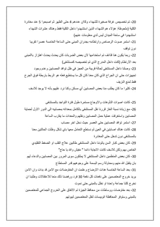 ‫20- تم تخصيص غرفة صغيرة للشهداء وكاان عددهم : حتى الظهر ثم اصبحوا 5 عند مغادرة‬
‫الكلية (ملحوظة: هؤالء هم الشهداء الذين استشهدوا داخل الكلية فقط وهناك عشرات الشهداء‬
‫استشهدوا في ساحة الميدان ليس لدي معلومات عنهم)‬
‫40- استمر صوت الرصاص وارتطامه بجدران المبني حتى الساعة الخامسة عصرا تقريبا‬
‫دون توقف‬
‫00- ربما يكون هنا قذائف تم استخدامها الن بعض الضربات كان يحدث يحدث اهتزاز باالمبنى‬
‫بعد االرتطام (كنت داخل المدرج الذي تم تخصيصه كمستشفى)‬
‫30- وصلنا داخل المستشفى لحالة قريبة من العجز في ظل توافد المصابين وعدم وجود‬
‫تجهيزات حتى ان الجراح الذي كان معنا كان كل ما يستطيع فعله هو الربط باربطة فوق الجرح‬
‫فقط لمنع النزيف‬
‫:0- كثيرا ما كان يطلب منا بعض المصابين أي مسكن وكنا نرد عليهم بأنه ال يوجد لالسف‬
‫50- كانت اصوات التأوهات واالوجاع مستمرة طول فترة التواجد بالمستشفى‬
‫60- مع زيادة نسبة الغاز قررنا نقل المستشفى بالكامل بمعداته بمصابيه الى الدور االول لحماية‬
‫المصابين واستغرقت عملية حمل المصابين ونقلهم والمعدات ما يقارب الساعة‬
‫70- استمر توافد المصابين حتى العصر حيث دخل اخر مصاب‬
‫80- كانت هناك اصابتين في العين لم نستطع التعامل معها باي شكل وظلت الحالتين معنا‬
‫بالمستشفى دون تدخل حتى المغادرة‬
‫50- كان بعض كبار السن ياتوننا داخل المستشفى طالبين عالج القلب او الضغط التقليدي‬
‫الخاص بهم ولكن لالسف كانت االجابة دائما " مفيش وهللا يا حاج"‬
‫23- كان بعض المنظمين داخل المستشفى ال يملكون سوى المرور بين المصابين والدعاء لهم‬
‫بان يتقبل هللا منهم ومحاولة رسم البسمة على وجوههم قدر المستطاع‬
‫43- بعد الساعة الخامسة هدات االوضاع وعلمت ان المفاوضاات مع االمن قد بدات وان االمن‬
‫يريد خروج المعتصمين على دفعات كل دفعة 23 فرد ورفضنا ذلك منعا لالعتقاالت وطلبنا ان‬
‫نخرج كلنا جماعة واحدة او نظل بالمبنى حتى نموت‬
‫03- بعد مفاوضات ووساطات من محافظ الجيزة تم االتفاق على الخروج الجماعي للمعتصمين‬
‫بالمبنى وستوفر المحافظة اتوبيسات لنقل المعتصمين لبيوتهم‬

 