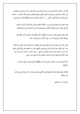 ‫33- قرب العشاء بدأنا في الخروج واخرجنا الجرحي والمصابين اوال وتم وضع من يحتاجون‬
‫الى اسعاف عاجل في عربية جيب مفتوحة فوق بعضهم البعض-لم يكن هناك اسعاف- ...عددهم‬
‫حوالي 24 وتم نقلهم للقصر العيني ......اما باقي المصابين حوالي (254) فغادروا مع ذويهم‬
‫:3- بعدها بدانا جميعا في الخروج من الكلية بشكل جماعي وكانت قوات االمن قد اخلت‬
‫الطريق بطول شارع الجامعة واكتفت بوضع بعض المدرعات فوق كوبري الجيزة فقط .‬
‫53- رفض الجميع ركوب سيارات المحافظة –كانت قليلة جدا- بالمناسبة لعدم الثقة فيهم‬
‫وفضلوا الذهاب لبيوتهم اما سيرا على االقدام او بمواصالت عامة‬
‫63- ركبت انا ومجموعة من اصدقائي ميني باص لفيصل ونزلت قبل انتهاء الكوبري واكملت‬
‫سيرا على االقدام بينما اكمل الخرون طريقهم واوقفتهم لجان من البلطجية في شكل لجان شعبية‬
‫عدت مرات وقاموا بانزال بعض الملتحين وايذائهم ....بينما علمت ان بعضا ممن غادر سيرا‬
‫على االقدام في الجيزة تعرض للسطو والطعن مثل الصديق احمد عيسى‬
‫73- تقديري لعدد من اعتصم بمباني هندسة هو 2223 شخص تقريبا ربعهم من النساء‬
‫واالطفال‬
‫83-كل وقتي قضيته في المستشفى تقريبا بالتالي معلوماتي حول ما كان يحدث في اي مكان‬
‫اخر ضعيفة‬
‫والحمد هلل رب العالمين‬

 