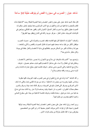 ‫شاهد عيان : الضرب في مجزرة الفض لم يتوقف طيلة :4 ساعة‬
‫قال خالد السيد شاهد عيان على مجزرة فض اعتصام رابعة العدوية لشبكة رصد "الداخلية بدأت‬
‫تتقدم بالمجنزرة بتاعتها من شارع الطيران مع االمن المركزي وهما بيذيعو تحذير بمكبرات‬
‫الصوت مفيش دقايق وبدأ ضرب للغاز المسيل االخوان كانو واقفين عند كنتاكي ومولعين في‬
‫كاوتشات العربيات عشان الغاز ، حركو عربيه راكنه في الشارع يقفلو بيها الطريق".‬
‫وأضاف " طيارات الداخلية كان فيها قناصه بتقف تضرب وتتحرك تاني ، صوت الضرب‬
‫موقفش الكتر من :4 ساعه سمعت فيهم اصوات قنابل الصوت والقنص وااللي والمتعدد ،‬
‫جيراننا وعائالت كتير من السكان خرجو باطفالهم في بداية االعتصام والغاز خنقنا في بيوتنا‬
‫وكان منظر مأساوي جدا".‬
‫واوضح سيد " أقسم باهلل ماشوفت اي سالح مع االخوان وانا بصور بداية فض االعتصام ،‬
‫ومكنش فيه اي اطفال وال نساء على مداخل االعتصام كلهم شباب معاهم عصيان ، شوفت‬
‫سالح مع الداخليه واللي البسين مدني معاهم ، شوفت قناصه فوق سطح عمارات قدامنا وناس‬
‫البسه مدني برضه واقفه معاهم بسالح ".‬
‫و أكد الشاهد " لما نزلت في شارع الطيران في نص الضرب لقيت العربيات كلها مقلوبة‬
‫ومتداس عليها ومفرومه من مجنزرات الداخلية ، واحد من جراننا كلمني تحت وقالي انه شاف‬
‫االمن المركزي بيسرقو اللي فضل سليم في العربيات وسرقو كشك تحت بيتنا وسرقو وكسرو‬
‫معظم محالت الطيران ، اتضرب نار ناحيتنا وفيه رصاصه لوال ستر ربنا كانت جت في دماغ‬
‫حد فينا بس عدت من فوق ، بعدها طلعت وشوفت قناصة الداخلية من بيتنا على سطوح المباني‬
‫واخويا شافهم بيضربو من طياراتهم".‬
‫روى أحمد رزق شاهد عيان على مجزرة فض اعتصام رابعة العدوية لشبكة رصد توثيقا‬
‫للمجزرة حيث قال أن قوات االمن حرقت الخيام, مضيفا أنه راى أثنين من المعتصمين‬
‫يحترقون جراء القاء قنابل حارقة من جانب قوات االمن .‬

 