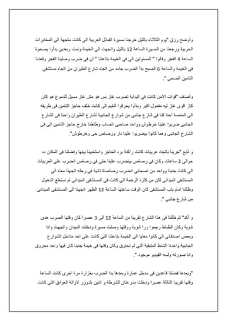 ‫وأوضح رزق "يوم الثالثاء بالليل خرجنا مسيرة القبائل العربية الى كانت متجهة الى المخابرات‬
‫الحربية ورجعنا من المسيرة الساعة 04 بالليل واتجهت الى الخيمة ونمت وبعدين بدأوا يصحونا‬
‫الساعة : الفجر وقالوا " المسئولين الى فى الخيمة بتاعتنا " ان فى ضرب وصلينا الفجر وقعدنا‬
‫فى الخيمة والساعة 6 الصبح بدأ الضرب جامد من اتجاه شارع الطيران من اتجاه مستشفى‬
‫التامين الصحى ".‬
‫وأضاف "قوات االمن كانت في البداية تضرب غاز بس هو مش غاز مسيل للدموع هو كان‬
‫كاز اقوى غاز ليه مفعول اكبر وبدأوا يحرقوا الخيم الى كانت خلف حاجز التامين فى طريقه‬
‫الى المنصة احنا كنا فى شارع جانبى من شوارع الجانبية لشارع الطيران واحنا فى الشارع‬
‫الجانبى ضربوا علينا خرطوش وواحد صاحبى اتصاب وطلعلنا خارج حاجز التامين الى فى‬
‫الشارع الجانبى وهما كانوا بيضربوا علينا نار ورصاص حى وخرطوش".‬
‫و تابع "جرينا باتجاه عربيات كانت راكنة بره الحاجز واستخبينا بينها وفضلنا فى المكان ده‬
‫حوالى 3 ساعات وكان فى رصاص بينضرب علينا حتى فى رصاص انضرب على العربيات‬
‫الى كانت جنبنا وواحد من اصحابى انضرب رصاصاة تانية فى رجله اتجهنا معاه الى‬
‫المستشفى الميدانى لكن من كثرة الزحمة الى كانت فى المستشفى الميدانى لم نستطع الدخول‬
‫وظللنا امام باب المستشفى كان الوقت ساعتها الساعة 04 الظهر اتجهنا الى المستشفى الميدانى‬
‫من شارع جانبى ".‬
‫و أكد" ثم ظللنا فى هذا الشارع تقريبا من الساعة 04 الى 3 عصرا كان وقتها الصرب هدى‬
‫شوية وكان الظباط رجعوا ورا شوية ووقتها وصلت مسيرة ودخلت الميدان واتجهت وانا‬
‫وبعض اصدقائى الى كانوا معايا الى الخيمة بتاعتنا التى كانت على احد مداخل الشوارع‬
‫الجانبية واخدنا الشنط المتبقية التى لم تحترق وكان وقتها فى خيمة جنبنا كان فيها واحد محروق‬
‫وانا صورته ولسه الفيديو موجود ".‬
‫"وبعدها فضلنا قاعدين فى مدخل عمارة وبعدها بدا الضرب بغزارة مرة اخرى كانت الساعة‬
‫وقتها تقريبا الثالثة عصرا ودخلت مدرعتان للشرطة و اتنين بلدوزر الزالة العوائق التى كانت‬

 