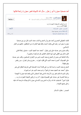 ‫أحد ضحايا مجزرة أبو زعبل.. سأل هللا الشهادة فجر مجزرة رابعة فنالها‬

‫كشف الحقوقي المصري أحمد مفرح أن المخرج الشاب محمد الديب كان من بين ضحايا‬
‫مجزرة سجن أبو زعبل التي وقعت السبت وقتل فيها العشرات من المعتقلين، غالبهم من التيار‬
‫اإلسالمي.‬
‫وكتب مفرح عبر حسابه على توير يقول: "محمد عبد المجيد الديب ، منسق رابطة فناني‬
‫الثورة كان بين القتلي اليوم أيها العالم، الفنانين هل هم أيضا إرهابيون".‬
‫وأكد الناشط أنس حسن أن المخرج محمد الديب، ليس من اإلخوان المسلمين، وكتب عبر حسابه‬
‫على الفيسبوك: "صورة محمد الديب اللي قتلوه انهارده .. مخرج ومش إخوان ، بس رفض‬
‫حكم القتلة".‬
‫المخرج محمد الديب، واسمه كما ورد في قائمة أسماء الضحايا التي نشرتها المفكرة في خبر‬
‫سابق: "محمد عبد المجيد محمد ابراهيم"، واسم محمد الديب هو اسم شهرته.‬
‫وكان الديب قد كتب فجر يوم األربعاء الدامي :4 أغسطس الذي وقعت فيه مجزرتا النهضة‬
‫ورابعة العدوية عبر حسابه على الفيسبوك يقول: "يا رب ارزقني الشهادة النهارده يا رب ..‬
‫قولوا آمين" فاستجاب هللا له، ونال ما تمنى يوم األحد في مجزرة الترحيالت، فرحمة هللا عليه‬
‫وعلى جميع الشهداء.‬
‫المصدر : مفكرة االسالم‬

 