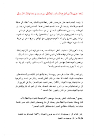 ‫شاهد عيان:األمن أخرج النساء واالطفال من مسجد رابعة وقتلوا الرجال‬
‫قال ثروت الجندى شاهد عيان على مجزرة فض رابعة العدوية لشبكة رصد "دخلت إلي حديقة‬
‫المسجد من قاعة 0 وتوجهت إلي مدخل المسجد المجاور لمدخل المستشفى الميداني وجدت أن‬
‫الجرافة قد وصلت إلى هذه النقطة وسط إطالق نار كثيف جداً جداً الرصاص في كل مكان‬
‫والشهداء يتساقطون بجوار سيارة البث وبجوار شبكة المحمول وأقسم باهلل أن الرصاصة مرت‬
‫من أمام وجهي لتخترق رأس أحد األخوة وتخرج إلي عنق أخ أخر وتخرج لتستقر في عربية‬
‫البث الصغيرة "الزرقاء اللون ".‬
‫وأضاف "هرع الكل تجاه الباب الخلفي لحديقة المسجد وهناك كان الرصاص أكثر قوة وكثافة‬
‫حيث أنه كان من الطائرة وقناصة أعلي المبني المقابل للمدخل توقفت بجوار شبكة الموبايل‬
‫ألستعيد توازني ليس أكثر وسط الكثير من الدماء و بكاء لألطفال وتكبير من األخوات ومحاولة‬
‫ُ‬
‫من بعض األخوة التعامل مع قنابل الغاز المسيل للدموع اإلصابات كثيرة والشهداء كثر وال نجد‬
‫مكان لهم إال بجوار باب المسجد الخاص بالنساء"‬
‫وتابع الجندى ظللنا هكذا ما يقرب من ربع ساعة وسط إطالق النار الكثيف من أتجاة المدخلين‬
‫بعدها وجدت القوات الخاصة قد دخلت من الباب الخلفي للمسجد وبإشارة من أحدهم أن أخرجوا‬
‫من هذا اإلتجاةتوجهت األخوات واألطفال وبعض األخوة ناحية المدخل وبدأو في الخروج لم‬
‫أثق في الضابط وأسرعت مرة أخرى تجاه خلف المنصة وهناك كان الجو كله غاز وإطالق نار‬
‫كثيف واألخوة مختنقين من الغاز ويتجهون داخل المسجد ".‬
‫وأوضح "رجعت للباب الخلفي وخرجت مع بعض األخوة وسط األخوات واألطفال ألجد‬
‫الشارع ممتأل باألخوات واألطفال حتى وصلت إلي شارع مصطفى النحاس ألجد مسيرة قادمة‬
‫تجاة رابعة وإشتباكات عنيفة مع المسيرة عند مستشفى التأمين الصحي".‬
‫وأشار الشاهد إلى أن صديقه قال له أنه بعد خروج األخوات واألطفال قامت القوات الخاصة‬
‫بقتل كل من كان موجود من األخوة.‬

 