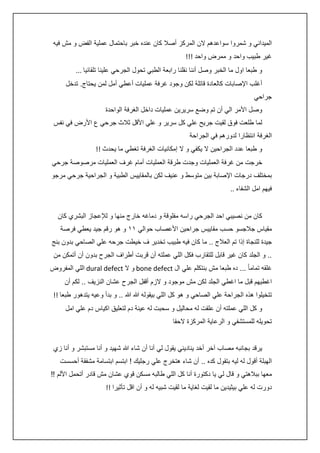 ‫الميداني و شمروا سواعدهم الن المركز أصال كان عنده خبر باحتمال عملية الفض و مش فيه‬
‫غير طبيب واحد و ممرض واحد !!!‬
‫و طبعا اول ما الخبر وصل أننا نقلنا رابعة الطبي تحول الجرحي علينا تلقائيا ...‬
‫أغلب اإلصابات كالعادة قاتلة لكن وجود غرفة عمليات أعطي أمل لمن يحتاج. تدخل‬
‫جراحي‬
‫وصل األمر الي أن تم وضع سريرين عمليات داخل الغرفة الواحدة‬
‫لما طلعت فوق لقيت جريح علي كل سرير و علي األقل ثالث جرحي ع األرض في نفس‬
‫الغرفة انتظارا لدورهم في الجراحة‬
‫و طبعا عدد الجراحين ال يكفي و ال إمكانيات الغرفة تغطي ما يحدث !!‬
‫خرجت من غرفة العمليات وجدت طرقة العمليات أمام غرف العمليات مرصوصة جرحي‬
‫بمختلف درجات اإلصابة بين متوسط و عنيف لكن بالمقاييس الطبية و الجراحية جرحي مرجو‬
‫فيهم امل الشفاء ..‬
‫كان من نصيبي احد الجرحي راسه مفلوقة و دماغه خارج منها و لإلعجاز البشري كان‬
‫مقياس جالجسو حسب مقاييس جراحين األعصاب حوالي ١١ و هو رقم جيد يعطي فرصة‬
‫جيدة للنجاة إذا تم العالج .. ما كان فيه طبيب تخدير ف خيطت جرحه علي الصاحي بدون بنج‬
‫.. و الجلد كان غير قابل للتقارب فكل اللي عملته أن قربت أطراف الجرح بدون أن أتمكن من‬
‫غلقه تماما ً ... ده طبعا مش بنتكلم علي ال ‪ bone defect‬و ال ‪ dural defect‬اللي المفروض‬
‫اغطيهم قبل ما اغطي الجلد لكن مش موجود و الزم أقفل الجرح عشان النزيف .. لكم أن‬
‫تتخيلوا هذه الجراحة علي الصاحي و هو كل اللي بيقوله هللا هللا .. و بدأ وعيه يتدهور طبعا !!‬
‫و كل اللي عملته أن علقت له محاليل و سحبت له عينة دم لتعليق اكياس دم علي امل‬
‫تحويله للمستشفي و الرعاية المركزة الحقا‬
‫يرقد بجانبه مصاب آخر أخد يناديني يقول لي أنا أن شاء هللا شهيد و أنا مستبشر و أنا زي‬
‫الهبلة أقول له ليه بتقول كده .. أن شاء هتخرج علي رجليك ! ابتسم ابتسامة مشفقة أحسست‬
‫معها ببالهتي و قال لي يا دكتورة أنا كل اللي طالبه مسكن قوي عشان مش قادر أتحمل األلم !!‬
‫دورت له علي بيثيدين ما لقيت لغاية ما لقيت شبيه له و أن اقل تأثيرا !!‬

 