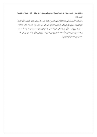 ‫وكأنها سنة وهللا بل سنين ثم ذهبوا سبحان من جعلهم يمشوا ولم يطلقوا النار علينا أو يقتحموا‬
‫الحمد هلل".‬
‫وأضافت "أتحبست فى هذة الشقة حتى الصباح كنت أنام وأقوم حتى شغل الجيش أغنية تسلم‬
‫األيادى بعد حرق كل شئ فى الميدان والدخان ملئ كل شئ حتى جاء الصباح فقالوا لنا اننا‬
‫سنخرج من رابعة األن خرجت فى عربية أناس ال أعرفهم كان أب جاء ليأخذ أبنة المصاب‬
‫ركبت معهم إلى بعض األصدقاء المقربين فى الحى السابع وإلى األن ال أصدق أن كل هذا‬
‫حصل من الداخلية والجيش".‬

 