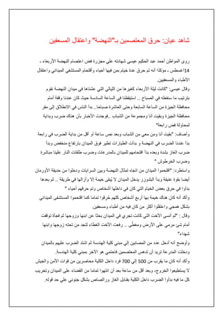 ‫شاهد عيان: حرق المعتصمين بـ"النهضة" واعتقال المسعفين‬
‫روى المواطن أحمد عبد الحكيم عيسى شهادته علي مجزرة فض اعتصام النهضة األربعاء ـ‬
‫ً‬
‫:4اغسطس ـ مؤكدا أنه تم حرق عدة خيام بمن فيها أحياء وأقتحام المستشفي الميداني واعتقال‬
‫األطباء والمسعفيين.‬
‫وقال عيسي: "كانت ليلة األربعاء كغيرها من الليالي التي عشناها في ميدان النهضة نقوم‬
‫بترتيب ما سنفعله في الصباح .. استيقظنا في الساعة السادسة حيث كان عندنا وقفة أمام‬
‫محافظة الجيزة من الساعة السابعة وحتى العاشرة صباحا.. بدآ الناس في االنطالق إلى مقر‬
‫محافظة الجيزة وبقيت أنا ومجموعة من الشباب ..فوجدت األخبار بأن هناك ضرب وبداية‬
‫لمحاولة فض رابعة"‬
‫وأضاف: "بقيت أنا ومن معي من الشباب وبعد نص ساعة أو أقل من بداية الضرب في رابعة‬
‫بدأ عندنا الضرب في النهضة و بدأت الطيارات تطير فوق الميدان بارتفاع منخفض وبدأ‬
‫ضرب الغاز بشدة وبعده بدأ اقتحامهم للميدان بالمدرعات وضرب طلقات النار علينا مباشرة‬
‫وضرب الخرطوش "‬
‫واستطرد: "اقتحموا الميدان من اتجاه تمثال النهضة وبين السرايات ودخلوا من حديقة األورمان‬
‫أيضا بقوة عنيفة وبدأ البلدوزر يدخل الميدان ال يُبقى خيمة إال وأزالها في طريقة .. ثم بعدها‬
‫بدأوا في حرق بعض الخيام التي كان في داخلها أشخاص وتم حرقهم أحياء "‬
‫وأكد أنه كان هناك خيمة بها أربع أشخاص كلهم حُ رقوا تماما كما اقتحموا المستشفى الميداني‬
‫ِ‬
‫بشكل همجي واعتقلوا أكثر من كان فيه من أطباء ومسعفين.‬
‫وقال : "لم أنسى األخت التي كانت تجري في الميدان بحثا عن ابنها وزوجها ثم فجأة توقفت‬
‫ّ‬
‫أمام شئ مرمي على األرض ومغطى .. رفعت األخت الغطاء لتجد من تحته زوجها وابنها‬
‫شهداء"‬
‫وأوضح أنه أدخل عدد من المصابين إلي مبني كلية الهندسة ثم اشتد الضرب عليهم بالميدان‬
‫ودخلت المدرعة تريد أن تدهس المعتصمين فاحتمي هو اآلخر بمبني كلية الهندسة.‬
‫وأكد أنه كان ما يقرب من 225 إلي 227 فرد داخل الكلية محاصرين من قوات األمن والجيش‬
‫ال يستطيعوا الخروج، وبعد أقل من ساعة بعد أن انتهوا تماما من القضاء على الميدان وتخريب‬
‫كل ما فيه بدأوا الضرب داخل الكلية بقنابل الغاز ورالصاص بشكل جنوني علي حد قوله.‬

 