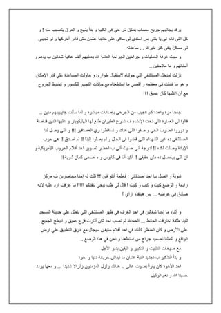 ‫يرقد بجانبهم جريح مصاب بطلق نار حي في الكلية و بدأ ينهج و العرق يتصبب منه ! و‬
‫كل اللي قاله لي يا بنتي بس اسندي لي ساقي علي حاجة عشان مش قادر أحركها و لو تجيبي‬
‫لي مسكن يبقي كثر خيرك ... ساعدته‬
‫و سبت غرفة العمليات و جراحين الجراحة العامة هللا يعطيهم ألف عافية شغالين ب يدهم و‬
‫أسنانهم و ما مالحقين ..‬
‫نزلت لمدخل المستشفي اللي حولناه الستقبال طوارئ و حاولت المساعدة علي قدر اإلمكان‬
‫و هو ما فشلت في معظمه و أقصي ما استطعناه مع حاالت التجبير للكسور و تخبيط الجروح‬
‫مع أن اغلبها كان عميق !!!‬
‫جاءنا مرة واحدة كم عجيب من الجرحى بإصابات مباشرة و لما سألت جايبيبنهم منين ..‬
‫قالوا لي العمارة اللي تحت اإلنشاء ف شارع الطيران طلع لها الهليكوبتر و عليها اثنين قناصة‬
‫و دوروا الضرب الحي و صفوا اللي هناك و تساقطوا زي العصافير !!! و اللي وصل لنا‬
‫المستشفي ده غير الشهداء اللي قضوا في الحال و لم يصلوا إلينا !! لم اصدق !! هي حرب‬
‫اإلبادة وصلت لكده !! لدرجة أني حسيت أني ب احضر تصوير احد أفالم الحروب األمريكية و‬
‫ان اللي بيحصل ده مش حقيقي !! أكيد أنا في كابوس و ه اصحي كمان شوية !!‬
‫شوية و اتصل بيا احد أصدقائي : فاطمة أنتو فين ؟؟ قلت له إحنا محاصرين ف مركز‬
‫رابعة و الوضع كيت و كيت و كيت ! قال لي طب نيجي ننقذكم !!!!! ما عرفت ارد عليه النه‬
‫صادق في عرضه ... بس هينفذه ازاي ؟‬
‫و أثناء ما إحنا شغالين في احد الغرف في ظهر المستشفي اللي بتطل علي حديقة المسجد‬
‫لقينا طلقة اخترقت الحائط ... الحمدهلل لم تصب احد لكن أثارت فزع عميق و انبطح الجميع‬
‫على األرض و كان المنظر كأنك في احد أفالم ستيفان سيجال مع فارق التطبيق علي ارض‬
‫الواقع و أكملنا تضميد جراح من استطعنا و نحن في هذا الوضع ..‬
‫مع صيحات التثبيت و التكبير و اليقين بدنو األجل‬
‫و بدأ التذكير ب تجديد النية عشان ما تبقاش خربانة دنيا و اخرة‬
‫احد األخوة كان يقرأ بصوت عالي .. هنالك زلزل المؤمنون زلزاال شديدا ... و معها يردد‬
‫حسبنا هللا و نعم الوكيل‬

 